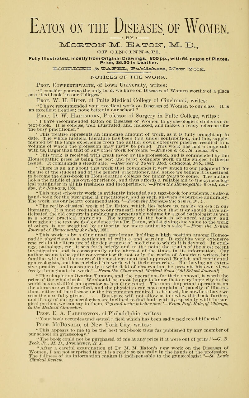 Eaton on the Diseases, of Women. : BY : Fully illustrated, mostly from Original Drawings. 800 pp., with 64 pages of Plates. Price, S6.50 In Leather. :B0EI2,ICI^E tSs T-A-I^ZEIj, :F'-u.Tolisla.ers, 3iTe-w Z'ox'^. NOTICES OF THE WORK. Prop. Cowpeethwaite, of Iowa University, writes:  I consider yours as the only book we have on Diseases of Women wortliy of a place , as a 'text-book' in our Colleges. Peop. VV. H. Hunt, of Pulte Medical College of Cincinnati, writes:  I have recommended your excellent work on Diseases of Women to our class. It is an excellent treatise; none better in our school. Peop. D. W. Haetshoex, Professor of Surgery in Pulte College, writes: I have recommended Eaton on Diseases of Women to gyncecologicn 1 students as a text-book. It is concise, well illustrated, and indexed, and makes a ready reference for the busy practitioner. This treatise represents an immense amount of work, as it is fully brought up to date. The whole medical lilerature has been laid under contribution, and this, supple- mented by the large experience from the author's own extensive practice, resulted in a volume of which tire profession may justly be proud. This work has hiid ii large sale with us, larger than that of any other work for years.—Munson <fc Co., St. Louis, Mo.  This work is received with great favor by the profession, and is commended by the Homeopatliic press as being the best and most complete work on the subject hitherto issued. It commands a steady sale.—Boericke & TafeVs Med. Catalogue, Feb., 1882. There is an air about this work that commends it very much to our judgment for the use of the student and of tlie general practitioner, and hence we believe it is destined to become the class-book in Homeopathic colleges for many years to come. The author hokis the candle of his own experience, and thus affords a reliable aid to the gynaecolog- ical pathfinder in all his freshness and inexperience.—From the Homeopathic World, Lon- don, for January, 1881.  This most scholarly work is evidently intended as a text-book for students, ns also a hand-l;)ook for the busy general practitionei-, nnd as such answers its purpose admirably. The work has our hearty commendation.—i^'rom the Homeopathic Times, N. Y. The really- classical work of Dr. Eaton, which lies before us, marks iin era in our literature. It is most creditable to our transathmtic brethren that tliey should have an- ticipated the old country in producing a presentable volume by a good pathologist as well as a sound practical physician. The surgery of the book is advanced surgery, and throughout the te.xt we find evidence that Dr. Eaton, whilst giving due value to the work of others, is not weighted by authority lor mere authority's sake.—i^rom the British Jowrnal of Homeopathy for July, 1881. - This work is bj' a Cincinnati gentleman holding a high position among Homeo- pathic phj-sicians as a gentleman of culture and learning. It exhibits very extensive research in the literature of the department of medicine to which it is devoted. In etiol- ogy, pfithology, etc., it sets forth briefly and to the point the results of the most recent investigation, and is consequently quite abreast of the times in its information. Our author seems to be quite conversant with not only the works of American writers, but familiar with the literature of the most eminent and appioved English and continental gymecologists, and has enriched his work with their researches. But having an exten- sive practice, and consequently a wide field of observation, he presents his own views freely throughout the woi-k.—Frnm the Cincinnati Medical Keu's (Old School Journal).  The chapter on Ovarian Tumors, and the operations for their removal, is worth the price of the whole book. We should be most happy to know that eveiy large city in the world has as skillful an operator as has Cincinnati. The more important operations on the uterus are well described, and the physician can not complain of paucity of illustra- tions, either of the disease or the instruments required lo be used, for nowhere have we seen them so fully given. . . . But space will not allow us to review this book further, and if any of our gynecologists are inclined to find fault with it, especially with the sur- gical portion, we can say to them. Try and tvrite a better one.^'—From Prof. Hale, of Oiicago, in the Medical Counselor. Prof. E. A. Faeuington, of Philadelphia, writes:  iour book occupies undisimtcd a field whicli has been sadly neglected hitherto. Prof. McDonald, of New York City, writes: This appears to me to be the best text-book thus far published by any member of Dur scliool on gynsecologj'. Tire book conld not, be purchased of me at any price if it were out of print.—(x. B. Peck, Jr., M. D., Providence, R. L After a careful examination of Dr. 1\I. M. Eatf)n's new worls; on the Diseases of Women, I am not surpi'ised tliat it is already so generally in the hands of tlie jirofes.sion. The fullness of its information makes it indispensable to the gynajcologist.—St. Louis Clinical Jiemew.