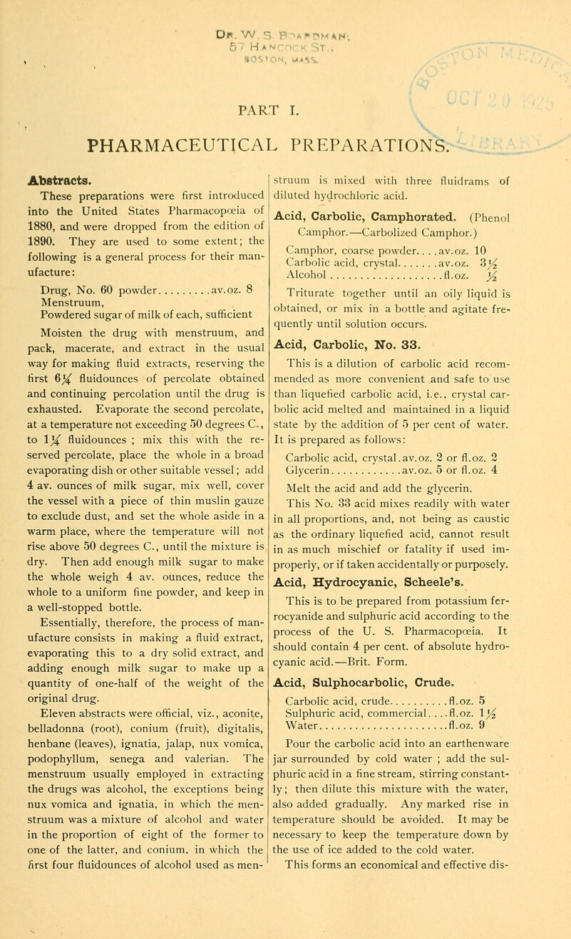 Dn. W. s. B>APDMAN-, 57 Hancock St.. BOSTON, WiSS. PART I. PHARMACEUTICAL PREPARATIONS. '^^^;i^ Abstracts. These preparations were first introduced into the United States Pharmacopoeia of 1880, and were dropped from the edition of 1890. They are used to some extent; the following is a general process for their man- ufacture : Drug, No. 60 powder av. oz. 8 Menstruum, Powdered sugar of milk of each, sufficient Moisten the drug with menstruum, and pack, macerate, and extract in the usual way for making fluid extracts, reserving the first 6^ fluidounces of percolate obtained and continuing percolation until the drug is exhausted. Evaporate the second percolate, at a temperature not exceeding 50 degrees C, to IX fluidounces ; mix this with the re- served percolate, place the whole in a broad evaporating dish or other suitable vessel; add 4 av. ounces of milk sugar, mix well, cover the vessel with a piece of thin muslin gauze to exclude dust, and set the whole aside in a warm place, where the temperature will not rise above 50 degrees C, until the mixture is dry. Then add enough milk sugar to make the whole weigh 4 av. ounces, reduce the whole to a uniform fine powder, and keep in a well-stopped bottle. Essentially, therefore, the process of man- ufacture consists in making a fluid extract, evaporating this to a dry solid extract, and adding enough milk sugar to make up a quantity of one-half of the weight of the original drug. Eleven abstracts were official, viz., aconite, belladonna (root), conium (fruit), digitalis, henbane (leaves), ignatia, jalap, nux vomica, podophyllum, senega and valerian. The menstruum usually employed in extracting the drugs was alcohol, the exceptions being nux vomica and ignatia, in which the men- struum was a mixture of alcohol and water in the proportion of eight of the former to one of the latter, and conium, in which the first four fluidounces of alcohol used as men- struum is mixed with three fluidrams of diluted hydrochloric acid. Acid, Carbolic, Camphorated. (Phenol Camphor.—Carbolized Camphor.) Camphor, coarse powder.. . .av.oz. 10 Carbolic acid, crystal av.oz. 3^ Alcohol fl.oz. }4 Triturate together until an oily liquid is obtained, or mix in a bottle and agitate fre- quently until solution occurs. Acid, Carbolic, No. 33. This is a dilution of carbolic acid recom- mended as more convenient and safe to use than liquefied carbolic acid, i.e., crystal car- bolic acid melted and maintained in a liquid state by the addition of 5 per cent of water. It is prepared as follows: Carbolic acid, crystal.av.oz. 2 or fl.oz. 2 Glycerin av.oz. 5 or fl.oz. 4 Melt the acid and add the glycerin. This No. 33 acid mixes readily with water in all proportions, and, not being as caustic as the ordinary liquefied acid, cannot result in as much mischief or fatality if used im- properly, or if taken accidentally or purposely. Acid, Hydrocyanic, Scheele's. This is to be prepared from potassium fer- rocyanide and sulphuric acid according to the process of the U. S. Pharmacopoeia. It should contain 4 per cent, of absolute hydro- cyanic acid.—Brit. Form. Acid, Sulphocarbolic, Crude. Carbolic acid, crude fl.oz. 5 Sulphuric acid, commercial. . ..fl.oz. 1^ Water fl.oz. 9 Pour the carbolic acid into an earthenware jar surrounded by cold water ; add the sul- phuric acid in a fine stream, stirring constant- ly; then dilute this mixture with the water, also added gradually. Any marked rise in temperature should be avoided. It may be necessary to keep the temperature down by the use of ice added to the cold water. This forms an economical and effective dis-