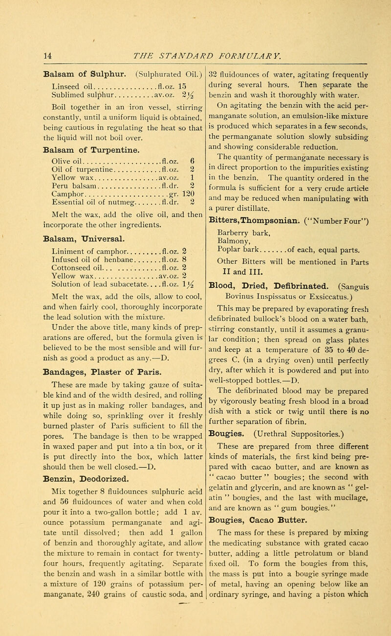 Balsam of Sulphur. (Sulphurated Oil.) Linseed oil fl.oz. 15 Sublimed sulphur av.oz. 3j^ Boil together in an iron vessel, stirring constantly, until a uniform liquid is obtained, being cautious in regulating the heat so that the liquid will not boil over. Balsam of Turpentine. Olive oil fl.oz. 6 Oil of turpentine fl.oz. 2 Yellow wax av.oz. 1 Peru balsam fl.dr. 2 Camphor gr. 120 Essential oil of nutmeg fl.dr. 2 Melt the wax, add the olive oil, and then incorporate the other ingredients. Balsam, Universal. Liniment of camphor fl.oz. 2 Infused oil of henbane fl.oz. 8 Cottonseed oil fl.oz. 3 Yellow wax av.oz. 2 Solution of lead subacetate... .fl.oz. \y^ Melt the wax, add the oils, allow to cool, and when fairly cool, thoroughly incorporate the lead solution with the mixture. Under the above title, many kinds of prep- arations are offered, but the formula given is believed to be the most sensible and will fur- nish as good a product as any.—D. Bandages, Plaster of Paris. These are made by taking gauze of suita- ble kind and of the width desired, and rolling it up just as in making roller bandages, and while doing so, sprinkling over it freshly burned plaster of Paris sufficient to fill the pores. The bandage is then to be wrapped in waxed paper and put into a tin box, or it is put directly into the box, which latter should then be well closed.—D. Benzin, Deodorized. Mix together 8 fluidounces sulphuric acid and 56 fluidounces of water and when cold pour it into a two-gallon bottle; add 1 av. ounce potassium permanganate and agi- tate until dissolved; then add 1 gallon of benzin and thoroughly agitate, and allow the mixture to remain in contact for twenty- four hours, frequently agitating. Separate the benzin and wash in a similar bottle with a mixture of 120 grains of potassium per- manganate, 240 grains of caustic soda, and 32 fluidounces of water, agitating frequently during several hours. Then separate the benzin and wash it thoroughly with water. On agitating the benzin with the acid per- manganate solution, an emulsion-like mixture is produced which separates in a few seconds, the permanganate solution slowly subsiding and showing considerable reduction. The quantity of permanganate necessary is in direct proportion to the impurities existing in the benzin. The quantity ordered in the formula is sufficient for a very crude article and may be reduced when manipulating with a purer distillate. Bitters,Thompsonian. (NumberFour) Barberry bark, Balmony, Poplar bark of each, equal parts. Other Bitters will be mentioned in Parts II and III. Blood, Dried, Defibrinated. (Sanguis Bovinus Inspissatus or Exsiccatus.) This may be prepared by evaporating fresh defibrinated bullock's blood on a water bath, stirring constantly, until it assumes a granu- lar condition; then spread on glass plates and keep at a temperature of 35 to 40 de- grees C. (in a drying oven) until perfectly dry, after which it is powdered and put into well-stopped bottles.—D. The defibrinated blood may be prepared by vigorously beating fresh blood in a broad dish with a stick or twig until there is no further separation of fibrin. Bougies. (Urethral Suppositories.) These are prepared from three different kinds of materials, the first kind being pre- pared with cacao butter, and are known as '' cacao butter '' bougies; the second with gelatin and glycerin, and are known as  gel- atin  bougies, and the last with mucilage, and are known as '' gum bougies.'' Bougies, Cacao Butter. The mass for these is prepared by mixing the medicating substance with grated cacao butter, adding a little petrolatum or bland fixed oil. To form the bougies from this, the mass is put into a bougie syringe made of metal, having an opening below like an ordinary syringe, and having a piston which