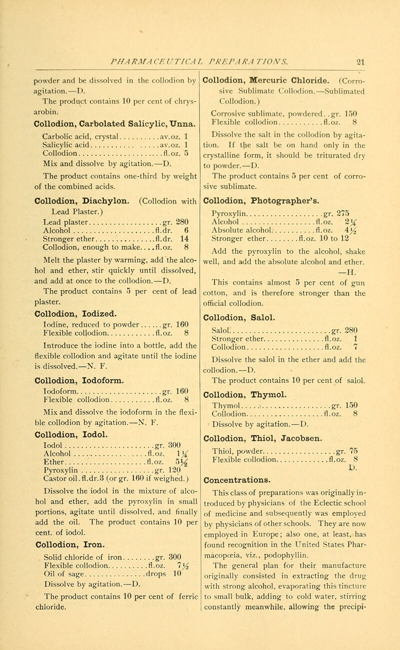 powder and be dissolved in the collodion by agitation.—D. The product contains 10 per cent of chrys- arobin. Collodion, Carbolated Salicylic, Unna. Carbolic acid, crystal av.oz. 1 Salicylic acid av.oz. 1 Collodion fl.oz. 5 Mix and dissolve by agitation.—D. The product contains one-third by weight of the combined acids. Collodion, Diachylon. (Collodion with Lead Plaster.) Lead plaster gr. 280 Alcohol fl.dr. 6 Stronger ether fl.dr. 14 Collodion, enough to make... .fl.oz. 8 Melt the plaster by warming, add the alco- hol and ether, stir quickly until dissolved, and add at once to the collodion.—D. The product contains 5 per cent of lead plaster. Collodion, Iodized. Iodine, reduced to powder gr. 160 Flexible collodion fl.oz. 8 Introduce the iodine into a bottle, add the flexible collodion and agitate until the iodine is dissolved.—N. F. Collodion, Iodoform. Iodoform gr. 160 Flexible collodion fl.oz. 8 Mix and dissolve the iodoform in the flexi- ble collodion by agitation.—N. Y. Collodion, lodol. lodol gr. 300 Alcohol fl.oz. \% Ether fl.oz. oj^ Pyroxylin gr. 120 Castor oil.fl.dr.3 (orgr. 160 if weighed.) Dissolve the iodol in the mixture of alco- hol and ether, add the pyroxylin in small portions, agitate until dissolved, and finally add the oil. The product contains 10 per cent, of iodol. Collodion, Iron. Solid chloride of iron gr. 300 Flexible collodion fl.oz. 7^ Oil of sage drops 10 Dissolve by agitation.—D. The product contains 10 per cent of ferric chloride. Collodion, Mercuric Chloride. (Corro- sive Sublimate Collodion.—Sublimated Collodion.) Corrosive sublimate, powdered, .gr. 150 Flexible collodion fl.oz. 8 Dissolve the salt in the collodion by agita- tion. If the salt be on hand only in the crystalline form, it should be triturated dry to powder.—D. The product contains 5 per cent of corro- sive sublimate. Collodion, Photographer's. Pyroxylin gr. 275 Alcohol fl.oz. 2X Absolute alcohol fl.oz. 4^ Stronger ether fl.oz. 10 to 12 Add the pyroxylin to the alcohol, shake well, and add the absolute alcohol and ether. —H. This contains almost 5 per cent of gun cotton, and is therefore stronger than the official collodion. Collodion, Salol. Salol gr. 280 Stronger ether fl.oz. 1 Collodion fl.oz. 7 Dissolve the salol in the ether and add the collodion.—D. The product contains 10 per cent of salol. Collodion, Thymol. Thymol gr. 150 Collodion fl.oz. 8 Dissolve by agitation.—D. Collodion, Thiol, Jacobsen. Thiol, powder gr. 75 Flexible collodion fl.oz. 8 D. Concentrations. This class of preparations was originally in- troduced by physicians of the Eclectic school of medicine and subsequently was employed by physicians of other schools. They are now employed in Europe; also one, at least, has found recognition in the United States Phar- macopoeia, viz., podophyllin. The general plan for their manufacture originally consisted in extracting the drug with strong alcohol, evaporating this tincture to small bulk, adding to cold water, stirring constantly meanwhile, allowing the precipi-