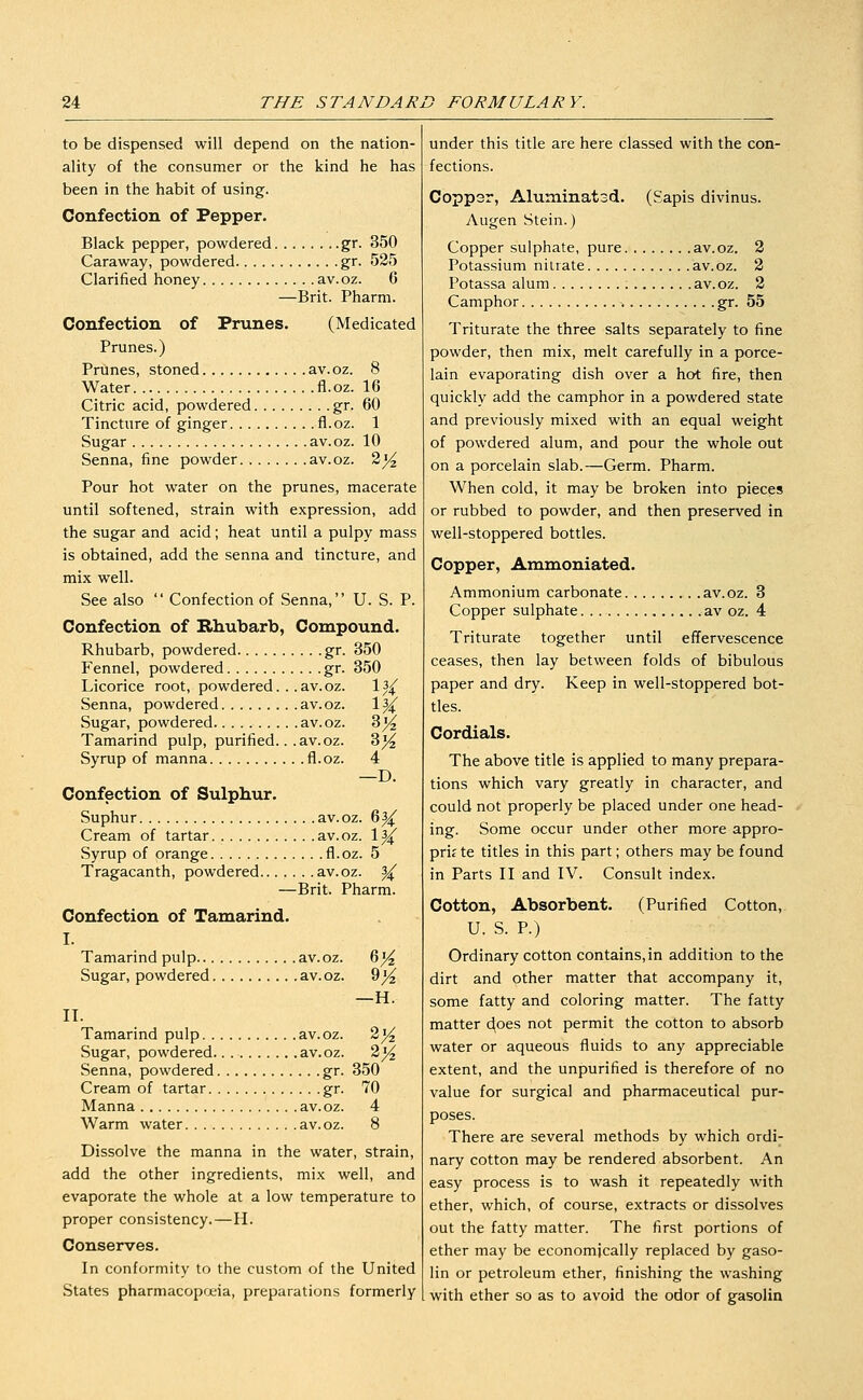 to be dispensed will depend on the nation- ality of the consumer or the kind he has been in the habit of using. Confection of Pepper. Black pepper, powdered gr. 350 Caraway, powdered gr. 525 Clarified honey av.oz. 6 —Brit. Pharm. Confection of Prunes. (Medicated Prunes.) Prtines, stoned av.oz. 8 Water fl.oz. 16 Citric acid, powdered gr. 60 Tincture of ginger fl.oz. 1 Sugar av. oz. 10 Senna, fine powder av.oz. 2^ Pour hot water on the prunes, macerate until softened, strain with expression, add the sugar and acid; heat until a pulpy mass is obtained, add the senna and tincture, and mix well. See also  Confection of Senna, U. S. P. Confection of Rhubarb, Compound. Rhubarb, powdered gr. 350 Fennel, powdered gr. 350 Licorice root, powdered. . .av.oz. Is^f Senna, powdered av.oz. 1^ Sugar, powdered av.oz. 8^ Tamarind pulp, purified.. .av.oz. 3^ Syrup of manna fl.oz. 4 —D. Confection of Sulphur. Suphur av.oz. 6|^ Cream of tartar av.oz. 1^ Syrup of orange fl.oz. 5 Tragacanth, powdered av.oz. ^ —Brit. Pharm. Confection of Tamarind. I. Tamarind pulp av.oz. 6^ Sugar, powdered av.oz. 9^ —H. II. Tamarind pulp av.oz. 2^ Sugar, powdered. av.oz. 2^ Senna, powdered gr. 350 Cream of tartar gr. 70 Manna av.oz. 4 Warm water av.oz. 8 Dissolve the manna in the water, strain, add the other ingredients, mix well, and evaporate the whole at a low temperature to proper consistency.—H. Conserves. In conformity to the custom of the United States pharmacopoeia, preparations formerly under this title are here classed with the con- fections. Coppsr, Aluminatsd. (Sapis divinus. Augen Stein.) Copper sulphate, pure av.oz. 2 Potassium nitrate av.oz. 2 Potassa alum av.oz. 2 Camphor gr. 55 Triturate the three salts separately to fine powder, then mix, melt carefully in a porce- lain evaporating dish over a hot fire, then quickly add the camphor in a powdered state and previously mixed with an equal weight of powdered alum, and pour the whole out on a porcelain slab.—Germ. Pharm. When cold, it may be broken into pieces or rubbed to powder, and then preserved in well-stoppered bottles. Copper, Ammoniated. Ammonium carbonate av.oz. 3 Copper sulphate .av oz. 4 Triturate together until effervescence ceases, then lay between folds of bibulous paper and dry. Keep in well-stoppered bot- tles. Cordials. The above title is applied to many prepara- tions which vary greatly in character, and could not properly be placed under one head- ing. Some occur under other more appro- prif te titles in this part; others may be found in Parts II and IV. Consult index. Cotton, Absorbent. (Purified Cotton, U. S. P.) Ordinary cotton contains, in addition to the dirt and other matter that accompany it, some fatty and coloring matter. The fatty matter c^oes not permit the cotton to absorb water or aqueous fluids to any appreciable extent, and the unpurified is therefore of no value for surgical and pharmaceutical pur- poses. There are several methods by which ordi- nary cotton may be rendered absorbent. An easy process is to wash it repeatedly with ether, which, of course, extracts or dissolves out the fatty matter. The first portions of ether may be economically replaced by gaso- lin or petroleum ether, finishing the washing with ether so as to avoid the odor of gasolin