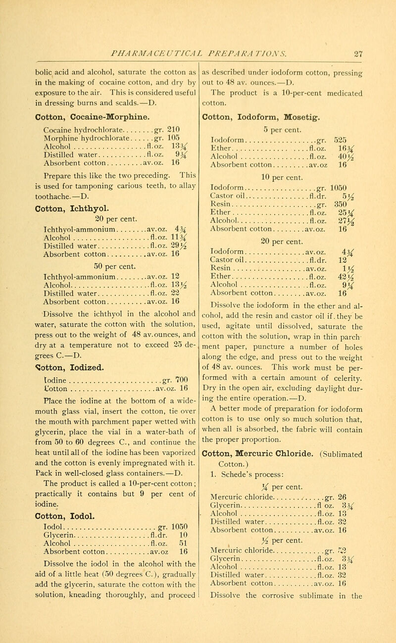 bolic acid and alcohol, saturate the cotton as in the making of cocaine cotton, and dry by exposure to the air. This is considered useful in dressing burns and scalds.—D. Cotton, Cocaine-Morphine. Cocaine hydrochlorate gr. 210 Morphine hydrochlorate gr. 105 Alcohol fl.oz. 13^ Distilled water fl.oz. 93^ Absorbent cotton av.oz. 16 Prepare this like the two preceding. This is used for tamponing carious teeth, to allay toothache.—D. Cotton, Ichthyol. 20 per cent. Ichthyol-ammonium av.oz. 4|4: Alcohol fl.oz. 1134: Distilled water fl.oz. 29>^ Absorbent cotton av.oz. 16 50 per cent. Ichthyol-ammonium av.oz. 12 Alcohol fl.oz. 13>^ Distilled water fl.oz. 22 Absorbent cotton av.oz. 16 Dissolve the ichthyol in the alcohol and water, saturate the cotton with the solution, press out to the weight of 48 av. ounces, and dry at a temperature not to exceed 25 de- grees C.—D. SJotton, Iodized. Iodine gr. 700 Uotton av.oz. 16 Place the iodine at the bottom of a wide- mouth glass vial, insert the cotton, tie over the mouth with parchment paper wetted with glycerin, place the vial in a water-bath of from 50 to 60 degrees C, and continue the heat until all of the iodine has been vaporized and the cotton is evenly impregnated with it. Pack in well-closed glass containers.—D. The product is called a 10-per-cent cotton; practically it contains but 9 per cent of iodine. Cotton, lodol. lodol gr. 1050 Glycerin fl.dr. 10 . Alcohol fl.oz. 51 Absorbent cotton av.oz 16 Dissolve the iodol in the alcohol with the aid of a little heat (50 degrees C), gradually add the glycerin, saturate the cotton with the solution, kneading thoroughly, and proceed as described under iodoform cotton, pressing out to 48 av. ounces.—D. The product is a 10-per-cent medicated cotton. Cotton, Iodoform, Mosetig. 5 per cent. Iodoform gr. 525 Ether fl.oz. 16|^ Alcohol fl.oz. 40^ Absorbent cotton av.oz 16 10 per cent. Iodoform gr. 1050 Castor oil fl.dr. 5>^ Resin gr. 350 Ether fl.oz. 25^ Alcohol fl.oz. 271^ Absorbent cotton av.oz. 16 20 per cent. Iodoform av.oz. 4^ Castor oil fl.dr. 12 Resin av.oz. 1 Vz Ether fl.oz. 42 j^ Alcohol fl.oz. %% Absorbent cotton av.oz. 16 Dissolve the iodoform in the ether and al- cohol, add the resin and castor oil if. they be used, agitate until dissolved, saturate the cotton with the solution, wrap in thin parch' ment paper, puncture a number of holes along the edge, and press out to the weight of 48 av. ounces. This work must be per- formed with a certain amount of celerity. Dry in the open air, excluding daylight dur- ing the entire operation.—D. A better mode of preparation for iodoform cotton is to use only so much solution that, when all is absorbed, the fabric will contain the proper proportion. Cotton, Mercuric Chloride. (Sublimated Cotton.) 1. Schede's process: ^i per cent. Mercuric chloride gr. 26 Glycerin fl oz. 3^ Alcohol fl.oz. 13 Distilled water fl.oz. 32 Absorbent cotton av.oz. 16 yi per cent. Mercuric chloride gr. .^2 Glycerin fl.oz. 3^ Alcohol fl.oz. 13 Distilled water fl.oz. 32 Absorbent cotton av.oz. 16 Dissolve the corrosive sublimate in the