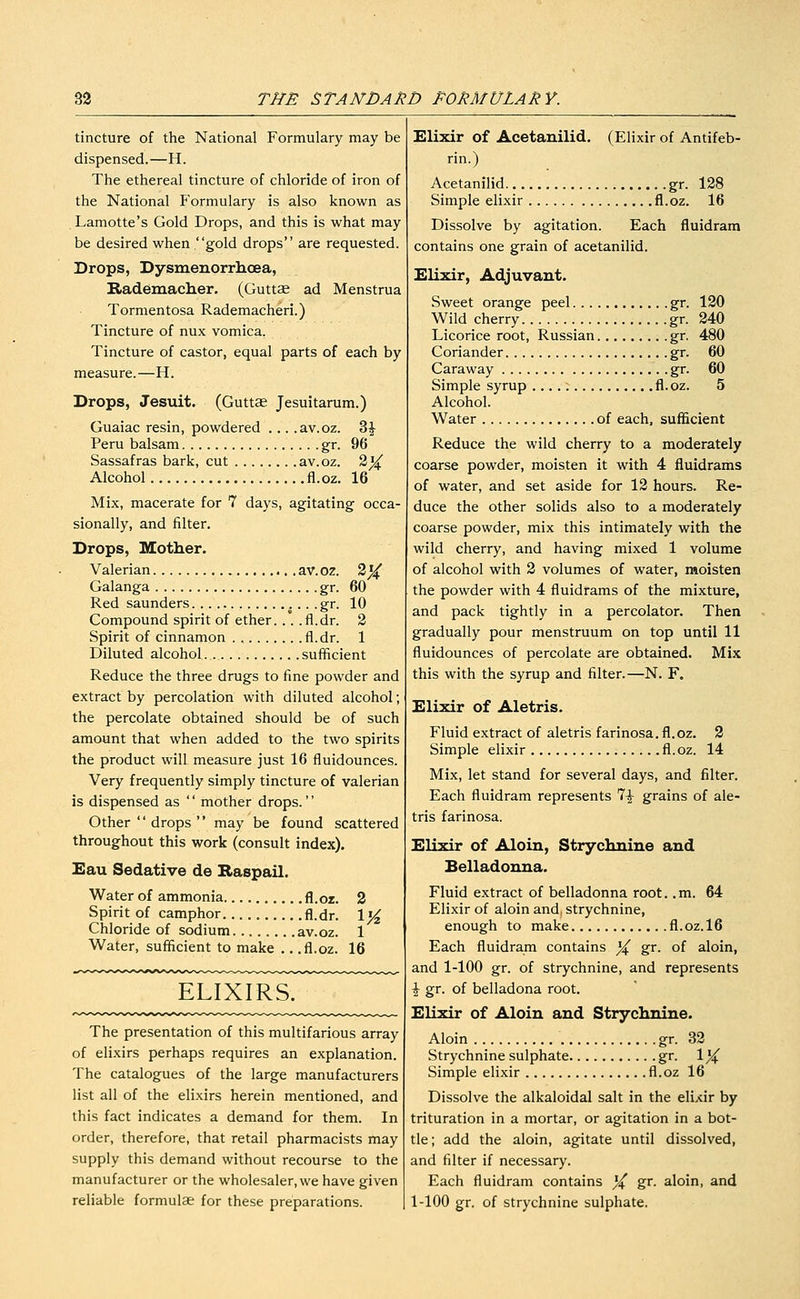 tincture of the National Formulary may be dispensed.—H. The ethereal tincture of chloride of iron of the National Formulary is also known as Lamotte's Gold Drops, and this is what may be desired when gold drops are requested. Drops, Dysmenorrhoea, Rademacher. (Guttae ad Menstrua Tormentosa Rademacheri.) Tincture of nux vomica. Tincture of castor, equal parts of each by measure.—H. Drops, Jesuit. (GuttJe Jesuitarum.) Guaiac resin, powdered ... . av. oz. Z^ Peru balsam gr. 96 Sassafras bark, cut av.oz. 2^ Alcohol fl.oz. 16 Mix, macerate for 7 days, agitating occa- sionally, and filter. Drops, Mother. Valerian av. oz. 2^ Galanga gr. 60 Red Saunders ^... . gr. 10 Compound spirit of ether... .fl.dr. 2 Spirit of cinnamon fl.dr. 1 Diluted alcohol sufficient Reduce the three drugs to fine powder and extract by percolation with diluted alcohol; the percolate obtained should be of such amount that when added to the two spirits the product will measure just 16 fluidounces. Very frequently simply tincture of valerian is dispensed as '' mother drops.'' Other  drops  may be found scattered throughout this work (consult index). Eau Sedative de Baspail. Water of ammonia fl.oz. 2 Spirit of camphor fl.dr. 1% Chloride of sodium av.oz. 1 Water, sufficient to make .. .fl.oz. 16 ELIXIRS. The presentation of this multifarious array of elixirs perhaps requires an explanation. The catalogues of the large manufacturers list all of the elixirs herein mentioned, and this fact indicates a demand for them. In order, therefore, that retail pharmacists may supply this demand without recourse to the manufacturer or the wholesaler,we have given reliable formulae for these preparations. Elixir of Acetanilid. (Elixir of Antifeb- rin.) Acetanilid gr. 128 Simple elixir fl.oz. 16 Dissolve by agitation. Each fluidram contains one grain of acetanilid. Elixir, Adjuvant. Sweet orange peel gr. 120 Wild cherry gr. 240 Licorice root, Russian gr. 480 Coriander gr. 60 Caraway gr. 60 Simple syrup fl.oz. 5 Alcohol. Water of each, sufficient Reduce the wild cherry to a moderately coarse powder, moisten it with 4 fluidrams of water, and set aside for 12 hours. Re- duce the other solids also to a moderately coarse powder, mix this intimately with the wild cherry, and having mixed 1 volume of alcohol with 2 volumes of water, moisten the powder with 4 fluidrams of the mixture, and pack tightly in a percolator. Then gradually pour menstruum on top until 11 fluidounces of percolate are obtained. Mix this with the syrup and filter.—N. F. Elixir of Aletris. Fluid extract of aletris farinosa. fl.oz. 2 Simple elixir fl.oz. 14 Mix, let stand for several days, and filter. Each fluidram represents 7^ grains of ale- tris farinosa. Elixir of Aloin, Strychnine and Belladonna. Fluid extract of belladonna root., m. 64 Elixir of aloin and, strychnine, enough to make fl.oz.l6 Each fluidram contains }^ gr. of aloin, and 1-100 gr. of strychnine, and represents i gr. of belladona root. Elixir of Aloin and Strychnine. Aloin gr. 32 Strychnine sulphate gr. 1^ Simple elixir fl.oz 16 Dissolve the alkaloidal salt in the elixir by trituration in a mortar, or agitation in a bot- tle ; add the aloin, agitate until dissolved, and filter if necessary. Each fluidram contains ^ gr. aloin, and 1-100 gr. of strychnine sulphate.