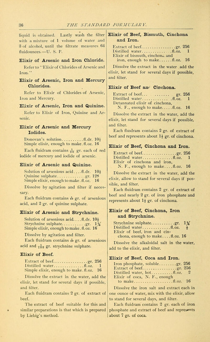 liquid is obtained. Lastly wash the filter with a mixture of 1 volume of water and 3 of alcohol, until the filtrate measures 64 fluidounces.—U. S. P. Elixir of Arsenic and Iron Chloride. Refer to '' Elixir of Chlorides of Arsenic and Iron. Elixir of Arsenic, Iron and Mercury Chlorides. Refer to Elixir of Chlorides of Arsenic, Iron and Mercury. Elixir of Arsenic, Iron and Quinine. Refer to Elixir of Iron, Quinine and Ar- senic. Elixir of Arsenic and Mercury- Iodides. Donovan's solution fl.dr. 10^ Simple elixir, enough to make.fl.oz. 16 Each fluidram contains -^-^ gr. each of red iodide of mercury and iodide of arsenic. Elixir of Arsenic and Quinine. Solution of arsenious acid. . ..fl.dr. lOi Quinine sulphate gr. 128 Simple elixir, enough to make. fl. oz. 16 Dissolve by agitation and filter if neces- sary. Each fluidram contains A gr. of arsenious acid, and 2 gr. of quinine sulphate. Elixir of Arsenic and Strychnine. Solution of arsenious acid.. . .fl.dr. 10|- Strychnine sulphate gr. 1^ Simple elixir, enough to make. fl.oz. 16 Dissolve by agitation and filter. Each fluidram contains 20 gr. of arsenious acid and -^-^ gr. strychnine sulphate. Elixir of Beef. Extract of beef gr. 256 Distilled water fl.oz. 1 Simple elixir, enough to make.fl.oz. 16 Dissolve the extract in the water, add the elixir, let stand for several days if possible, and filter. Each fluidram contains 2 gr. of extract of beef. The extract of beef suitable for this and similar preparations is that which is prepared by Liebig's method. Elixir of Beef, Bismuth, Cinchona and Iron. Extract of beef gr. 256 Distilled water fl.oz. 1 Elixir of bismuth, cinchona and iron, enough to make fl.oz. 16 Dissolve the extract in the water add the elixir, let stand for several days if possible, and filter. Elixir of Beef anr Cinchona. Extract of beef gr. 256 Distilled water fl.oz. 1 Detannated elixir of cinchona, N. F., enough to make fl.oz. 16 Dissolve the extract in the water, add the elixir, let stand for several days if possible, and filter. Each fluidram contains 2 gr. of extract of beef and represents about 1^ gr. of cinchona. Elixir of Beef, Cinchona and Iron. Extract of beef gr. 256 Distilled water fl.oz. 1 Elixir of cinchona and iron, N. F., enough to make. .. .fl.oz. 16 Dissolve the extract in the water, add the elixir, allow to stand for several days if pos- sible, and filter. Each fluidram contains 2 gr. of extract of beef and nearly 2 gr. of iron phosphate and represents about 1^ gr. of cinchona. Elixir of Beef, Cinchona, Iron and Strychnine. Strychnine sulphate gr. Ij^ Distilled water fl.oz. \ Elixir of beef, iron and cin- chona, enough to make. . . .fl.oz. 16 Dissolve the alkaloidal salt in the water, add to the elixir, and filter. Elixir of Beef, Coca and Iron. Iron phosphate, soluble gr. 256 Extract of beef gr. 256 Distilled water, hot fl.oz. 2 Elixir of coca, N. F., enough to make fl.oz. 16 Dissolve the iron salt and extract each in one ounce of water, mix with the elixir, allow to stand for several days, and filter. Each fluidram contains 2 gr. each of iron phosphate and extract of beef and represemts about 7 gr, of coca.
