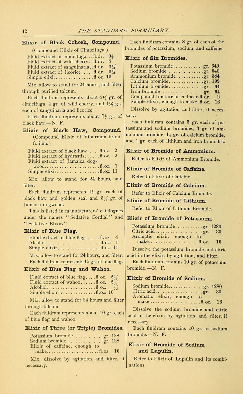 Elixir of Black Cohosh, Compound. (Compound Elixir of Cimicifuga.) Fluid extract of cimicifuga.. .fl.dr. 9^ Fluid extract of wild cherry, .fl.dr. 8 Fluid extract of sanguinaria..fl.dr. 3^ Fluid extract of licorice fl.dr. 3^ Simple elixir fl.oz. 13 Mix, allow to stand for 24 hours, and filter through purified talcum. Each fluidram represents about 4^ gr. of cimicifuga, 4 gr. of wild cherry, and 13^ gr. each of sanguinaria and licorice. Each fluidram represents about 7^ gr. of black haw.—N. F. Elixir of Black Haw, Compound. (Compound Elixir of Viburnum Pruni- folium.) Fluid extract of black haw fl.oz. 2 Fluid extract of hydrastis fl.oz. 2 Fluid extract of Jamaica dog- wood fl.oz. 1 Simple elixir fl.oz. 11 Mix, allow to stand for 24 hours, and filter. Each fluidram represents 7^ gr. each of black haw and golden seal and 3^ gr. of Jamaica dogwood. This is listed in manufacturers' catalogues under the names  Sedative Cordial  and  Sedativfe Elixir. Elixir of Blue Flag. Fluid extract of blue flag fl.oz. 4 Alcohol fl.oz. 1 Simple elixir fl.oz. 11 Mix, allow to stand for 24 hours, and filter. Each fluidram represents 15 gr. of blue flag. Elixir of Blue Flag and Wahoo. Fluid extract of blue flag. .. .fl.oz. 2^ Fluid extract of wahoo fl.oz. 2^ Alcohol fl. oz. j^ Simple elixir fl.oz. 10 Mix, allow to stand for 24 hours and filter through talcum. Each fluidram represents about 10 gr. each of blue flag and wahoo. Elixir of Three (or Triple) Bromides. Potassium bromide gr. 128 Sodium bromide gr. 128 Elixir of caffeine, enough to make fl.oz. 16 Mix, dissolve by agitation, and filter, if necessary. Each fluidram contains 8 gr. of each of the bromides of potassium, sodium, and caffeine. Elixir of Six Bromides. Potassium bromide gr. 640 Sodium bromide gr. 640 Ammonium bromide gr. 384 Calcium bromide gr. 192 Lithium bromide gr. 64 Iron bromide gr. 64 Compound tincture of cudbear.fl.dr. 2 Simple elixir, enough to make.fl.oz. 16 Dissolve by agitation and filter, if neces- sary. Each fluidram contains 5 gr. each of po- tassium and sodium bromides, 3 gr. of am- monium bromide, \\ gr. of calcium bromide, and 1 gr. each of lithium and iron bromides. Elixir of Bromide of Ammonium. Refer to Elixir of Ammonium Bromide. Elixir of Bromide of Caffeine. Refer to Elixir of Caffeine. Elixir of Bromide of Calcium. Refer to Elixir of Calcium Bromide. Elixir of Bromide of Lithium. Refer to Elixir of Lithium Bromide. Elixir of Bromide of Potassium. Potassium bromide gr. 1280 Citric acid gr. 30 Aromatic elixir, enough to make fl.oz. 16 Dissolve the potassium bromide and citric acid in the elixir, by agitation, and filter. Each fluidram contains 10 gr. of potassium bromide.—N. F. Elixir of Bromide of Sodium. Sodium bromide gr. 1280 Citric acid gr. 30 Aromatic elixir, enough to make fl.oz. 16 Dissolve the sodium bromide and citric acid in the elixir, by agitation, and filter, if necessary. Each fluidram contains 10 gr. of sodium bromide.—N. F. Elixir of Bromide of Sodium and Lupulin. Refer to Elixir of Lupulin and its combi- nations.