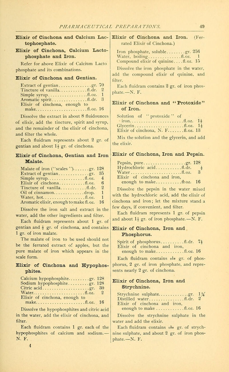 Elixir of Cinchona and Calcium Lac- tophosphate. Elixir of Cinchona, Calcium Lacto- phosphate and Iron. Refer for above Elixir of Calcium Lacto phosphate and its combinations. Elixir of Cinchona and Gentian. Extract of gentian gr. 70 Tincture of vanilla fl.dr. 2 Simple syrup fl.oz. 1 Aromatic spirit fl.dr. 3 Elixir of cinchona, enough to make fl.oz. 16 Dissolve the extract in about 8 fluidounces of elixir, add the tincture, spirit and syrup, and the remainder of the elixir of cinchona, and filter the whole. Each fluidram represents about 2 gr. of gentian and about 1^ gr. of cinchona. Elixir of Cinchona, Gentian and Iron Halate. Malate of iron (scales ) gr. 128 Extract of gentian gr. 35 Simple syrup fl.oz. 4 Elixir of cinchona fl.oz. 6 Tincture of vanilla fl.dr. 2 Oil of cinnamon drop. 1 Water, hot fl.oz. 1 Aromatic elixir, enough to make fl. oz. 16 Dissolve the iron salt and extract in the water, add the other ingredients and filter. Each fluidram represents about 1 gr. of gentian and \ gr. of cinchona, and contains 1 gr. of iron malate. The malate of iron to be used should not be the ferrated extract of apples, but the pure malate of iron which appears in the scale form. Elixir of Cinchona and Hypophos- phites. Calcium hypophosphite gr. 128 Sodium hypophosphite gr. 128 Citric acid gr. 30 Water fl.oz. 2 Elixir of cinchona, enough to make fl.oz. 16 Dissolve the hypophosphites and citric acid in the water, add the elixir of cinchona, and filter. Each fluidram contains 1 gr. each of the hypophosphites of calcium and sodium.— N. F. 4 Elixir of Cinchona and Iron. (Fer- rated Elixir of Cinchona.) Iron phosphate, soluble gr. 250 Water, boiling fl.oz. 1 Compound elixir of qiiinine. .. .fl.oz. 15 Dissolve the iron phosphate in the water, add the compound elixir of quinine, and filter. Each fluidram contains 2 gr. of iron phos- phate.—N. F. Elixir of Cinchona and Protoxide of Iron. Solution of  protoxide of iron fl.oz. \\ Glycerin fl.oz. 1^ Elixir of cinchona, N. F fl.oz. 13 Mix the solution and the glycerin, and add the elixir. Elixir of Cinchona, Iron and Pepsin. Pepsin, pure gr. 128 Hydrochloric acid fl.dr. \ Water fl.oz. 3 Elixir of cinchona and iron, enough to make fl:oz. 16 Dissolve the pepsin in the water mixed with the hydrochloric acid, add the elixir of cinchona and iron; let the mixture stand a few days, if convenient, and filter. Each fluidram represents 1 gr. of pepsin and about \\ gr. of iron phosphate.—N. F. Elixir of Cinchona, Iron and Phosphorus. Spirit of phosphorus fl.dr. 7| Elixir of cinchona and iron, enough to make fl.oz. 16 Each fluidram contains sou gr. of phos- phorus, 2 gr. of iron phosphate, and repre- sents nearly 2 gr. of cinchona. Elixir of Cinchona, Iron and Strychnine. vStrychnine sulphate gr. \]^ Distilled water fl.dr. 2 Elixir of cinchona and iron, enough to make fl.oz. 16 Dissolve the strychnine sulphate in the water and add the elixir. Each fluidram contains xin gr. of strych- nine sulphate, and about 2 gr. of iron phos- phate.—N. F.