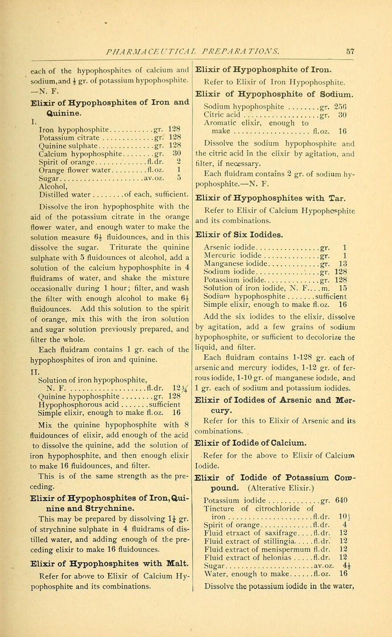 each of the hypophosphites of calcium and sodium,and \ gr. of potassium hypophosphite. —N. F. Elixir of Hypophosphites of Iron and Quinine. I. Iron hypophosphite gr. 128 Potassium citrate gr. 128 Quinine sulphate gr. 128 Calcium hypophosphite gr. 30 Spirit of orange fl.dr. 2 Orange flower water fl.oz. 1 Sugar av.oz. 5 Alcohol, Distilled water of each, sufficient. Dissolve the iron hypophosphite with the aid of the potassium citrate in the orange flower water, and enough water to make the solution measure %\ fluidounces, and in this dissolve the sugar. Triturate the quinine sulphate with 5 fluidounces ot alcohol, add a solution of the calcium hypophosphite in 4 fluidrams of water, and shake the mixture occasionally during 1 hour; filter, and wash the filter with enough alcohol to make 6^ fluidounces. Add this solution to the spirit of orange, mix this with the iron solution and sugar solution previously prepared, and filter the whole. Each fluidram contains 1 gr. each of the hypophosphites of iron and quinine. II. Solution of iron hypophosphite, N. F fl.dr. 1234; Quinine hypophosphite gr. 128 Hypophosphorous acid sufficient Simple elixir, enough to make fl.oz. 16 Mix the quinine hypophosphite with 8 fluidounces of elixir, add enough of the acid to dissolve the quinine, add the solution of iron hypophosphite, and then enough elixir to make 16 fluidounces, and filter. This is of the same strength as the pre- ceding. Elixir of Hjrpophosphites of Iron, Qvii- nine and Strychnine. This may be prepared by dissolving \\ gr. of strychnine sulphate in 4 fluidrams of dis- tilled water, and adding enough of the pre- ceding elixir to make 16 fluidounces. Elixir of Hypophosphites with Malt. Refer for above to Elixir of Calcium Hy- pophosphite and its combinations. Elixir of Hypophosphite of Iron. Refer to Elixir of Iron Hypophosphite. Elixir of Hypophosphite of Sodium. Sodium hypophosphite gr. 2.)(i Citric acid gr. 80 Aromatic elixir, enough to make fl.oz. 16 Dissolve the sodium hypophosphite and the citric acid in the elixir by agitation, and filter, if necessary. Each fluidram contains 2 gr. of sodium hy- pophosphite.—N. F. Elixir of Hypophosphites with Tar. Refer to Elixir of Calcium Hypophosphite and its combinations. Elixir of Six Iodides. Arsenic iodide gr. 1 Mercuric iodide gr. 1 Manganese iodide gr. 13 Sodium iodide '. .. .gr. 128 Potassium iodide gr. 128 Solution of iron iodide, N. F... .m. 15 Sodium hypophosphite sufficient Simple elixir, enough to make fl.oz. 16 Add the six iodides to the elixir, dissolve by agitation, add a few grains of sodium hypophosphite, or sufficient to decolorize the liquid, and filter. Each fluidram contains 1-128 gr. each of arsenic and mercury iodides, 1-12 gr. of fer- rous iodide, 1-10 gr. of manganese iodide, and 1 gr. each of sodium and potassium iodides. Elixir of Iodides of Arsenic and Mer- cury. Refer for this to Elixir of Arsenic and its combinations. Elixir of Iodide of Calcium. Refer for the above to Elixir of Calcium Iodide. Elixir of Iodide of Potassium Coru- pound. (Alterative Elixir.) Potassium iodide gr. 640 Tincture of citrochloride of iron fl.dr. 101 Spirit of orange fl.dr. 4 Fluid etrxact of saxifrage. . . .fl.dr. 12 Fluid extract of stillingia fl.dr. 12 Fluid extract of menispermum fl.dr. 12 Fluid extract of helonias fl.dr. 12 Sugar av.oz. 4^ Water, enough to make fl.oz. 16 Dissolve the potassium iodide in the water,