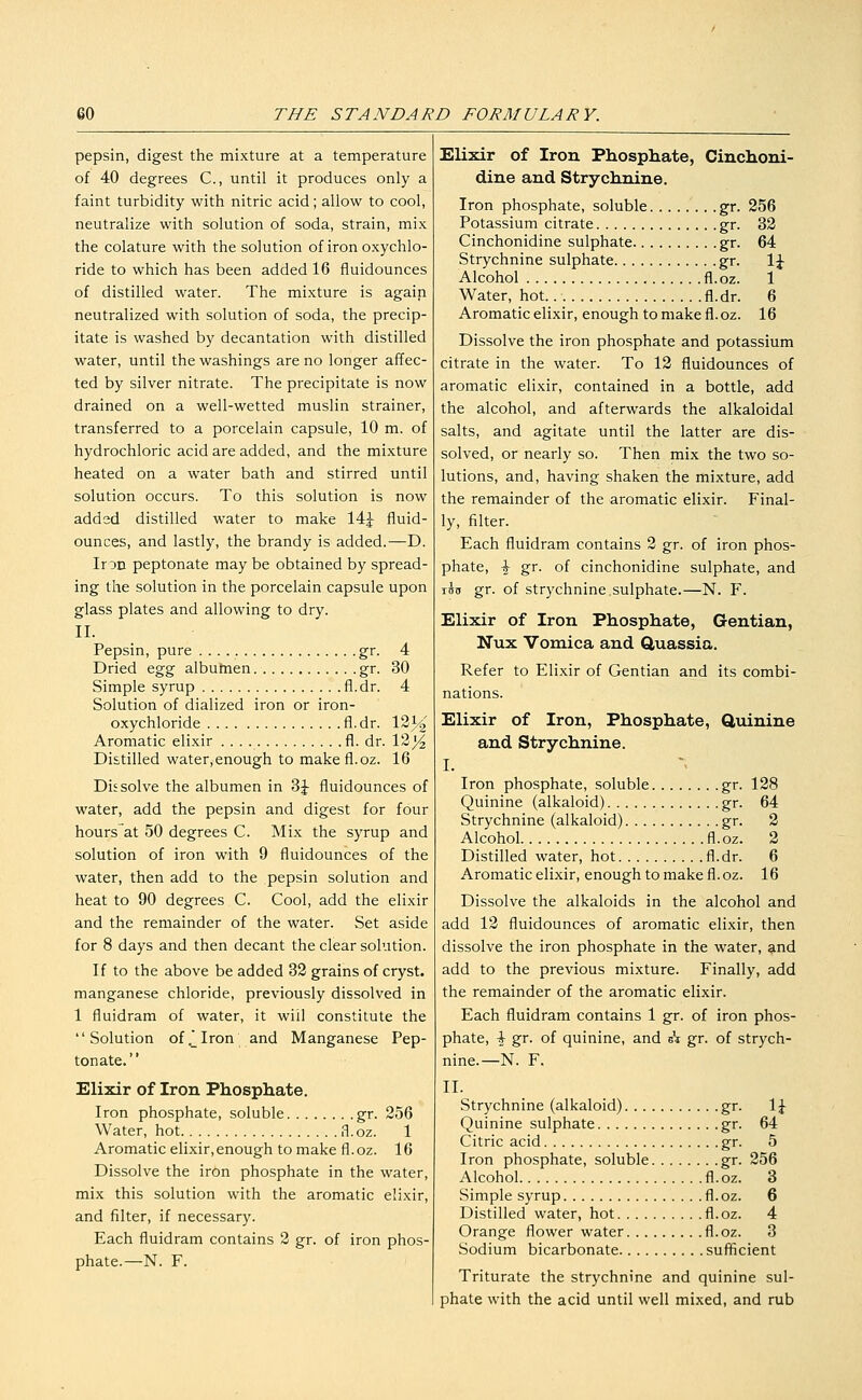 pepsin, digest the mixture at a temperature of 40 degrees C, until it produces only a faint turbidity with nitric acid; allow to cool, neutralize with solution of soda, strain, mix the colature with the solution of iron oxychlo- ride to which has been added 16 fluidounces of distilled water. The mixture is again neutralized with solution of soda, the precip- itate is washed by decantation with distilled water, until the washings are no longer affec- ted by silver nitrate. The precipitate is now drained on a well-wetted muslin strainer, transferred to a porcelain capsule, 10 m. of hydrochloric acid are added, and the mixture heated on a water bath and stirred until solution occurs. To this solution is now added distilled water to make 14j fluid- ounces, and lastly, the brandy is added.—D. Iron peptonate may be obtained by spread- ing the solution in the porcelain capsule upon glass plates and allowing to dry. II. Pepsin, pure gr. 4 Dried ^-g^ albumen gr. 30 Simple syrup fl.dr. 4 Solution of dialized iron or iron- oxychloride fi.dr. Vl'^/o Aromatic elixir fl. dr. 12)^ Distilled water, enough to makefl.oz. 16 Dissolve the albumen in 3J fluidounces of water, add the pepsin and digest for four hoursat 50 degrees C. Mix the syrup and solution of iron with 9 fluidounces of the water, then add to the pepsin solution and heat to 90 degrees C. Cool, add the elixir and the remainder of the water. Set aside for 8 days and then decant the clear solution. If to the above be added 32 grains of cryst. manganese chloride, previously dissolved in 1 fluidram of water, it will constitute the Solution of.2Iron and Manganese Pep- tonate. Elixir of Iron Phosphate. Iron phosphate, soluble gr. 256 Water, hot fl.oz. 1 Aromatic elixir, enough to make fl. oz. 16 Dissolve the iron phosphate in the water, mix this solution with the aromatic elixir, and filter, if necessary. Each fluidram contains 2 gr. of iron phos- phate.—N. F. Elixir of Iron Phosphate, Cinchoni- dine and Strychnine. Iron phosphate, soluble gr. 256 Potassium citrate gr. 32 Cinchonidine sulphate gr. 64 Strychnine sulphate gr. \\ Alcohol fl.oz. 1 Water, hot. fl.dr. 6 Aromatic elixir, enough to make fl.oz. 16 Dissolve the iron phosphate and potassium citrate in the water. To 12 fluidounces of aromatic elixir, contained in a bottle, add the alcohol, and afterwards the alkaloidal salts, and agitate until the latter are dis- solved, or nearly so. Then mix the two so- lutions, and, having shaken the mixture, add the remainder of the aromatic elixir. Final- ly, filter. Each fluidram contains 2 gr. of iron phos- phate, \ gr. of cinchonidine sulphate, and inn gr. of Strychnine.sulphate.—N. F. Elixir of Iron Phosphate, Gentian, Nux Vomica and Quassia. Refer to Elixir of Gentian and its combi- nations. Elixir of Iron, Phosphate, Quinine and Strychnine. I. Iron phosphate, soluble gr. 128 Quinine (alkaloid) gr. 64 Strychnine (alkaloid) gr. 2 Alcohol fl.oz. 2 Distilled water, hot fl.dr. 6 Aromatic elixir, enough to make fl.oz. 16 Dissolve the alkaloids in the alcohol and add 12 fluidounces of aromatic elixir, then dissolve the iron phosphate in the water, and add to the previous mixture. Finally, add the remainder of the aromatic elixir. Each fluidram contains 1 gr. of iron phos- phate, \ gr. of quinine, and eV gr. of strych- nine.—N. F. II. Strychnine (alkaloid) gr. \\ Quinine sulphate gr. 64 Citric acid gr. 5 Iron phosphate, soluble gr. 256 Alcohol fl. oz. 3 Simple syrup fl.oz. 6 Distilled water, hot fl.oz. 4 Orange flower water fl.oz. 3 Sodium bicarbonate sufficient Triturate the strychnine and quinine sul- phate with the acid until well mixed, and rub