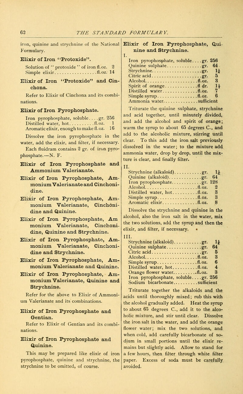 iron, quinine and strychnine of the National Formulary. Elixir of Iron Protoxide. Solution of  protoxide  of iron fl.oz. 2 Simple elixir fl.oz. 14 Elixir of Iron Protoxide and Cin- chona. Refer to Elixir of Cinchona and its combi- nations. Elixir of Iron Pyrophosphate. Iron pyrophosphate, soluble. . . .gr. 25G Distilled water, hot. fl.oz. 1 Aromatic elixir, enough to make fl. oz. 16 Dissolve the iron pyrophosphate in the water, add the elixir, and filter, if necessary. Each fluidram contains 2 gr. of iron pyro- phosphate.—N. F. Elixir of Iron Pyrophosphate and Ammonium Valerianate. Elixir of Iron Pyrophosphate, Am- monium Valerianate and Cinchoni- dine. Elixir of Iron Pyrophosphate, Am- monium Valerianate, Cinchbni- dine and duinine. Elixir of Iron Pyrophosphate, Am monium Valerianate, Cinchoni- dine, Quinine and Strychnine. Elixir of Iron Pyrophosphate, Am- monium Valerianate, Cinchoni- dine and Strychnine. Elixir of Iron Pyrophosphate, Am- monium Valerianate and Q,uinine. Elixir of Iron Pjrrophosphate, Am- monivmi Valerianate, Quinine and Strychnine. Refer for the above to Elixir of Ammoni- um Valerianate and its combinations. Elixir of Iron Pyrophosphate and Gentian. Refer to Elixir of Gentian and its combi- nations. Elixir of Iron Pyrophosphate and Quinine. This may be prepared like elixir of iron pyrophosphate, quinine and strychnine, the strychnine to be omitted, of course. Elixir of Iron Pyrophosphate, Qui- nine and Strychnine. I. Iron pyrophosphate, soluble. .. .gr. 256 Quinine sulphate gr. 64 Strychnine gr. 1J Citric acid gr. 5 Alcohol fl.oz. 3 Spirit of orange fl dr. 1^ Distilled water fl.oz. 7 Simple syrup fl.oz. 6 Ammonia water sufificient Triturate the quinine sulphate, strychnine and acid together, until minutely divided, and add the alcohol and spirit of orange; warm the syrup to about 65 degrees C, and add to the alcoholic mixture, stirring until clear. To this add the iron salt previously dissolved in the water; to the mixture add ammonia water, drop by drop, until the mix- ture is clear, and finally filter. II. Strychnine (alkaloid) gr. \\ Quinine (alkaloid) gr. 64 Iron pyrophosphate gr. 128 Alcohol fl.oz. 2 Distilled water, hot fl.oz. 3 Simple syrup fl.oz. 3 Aromatic elixir fl.oz. 8 Dissolve the strychnine and quinine in the alcohol, also the iron salt in the water, mix the two solutions, add the syrup and then the elixir, and filter, if necessary. • III. Strychnine (alkaloid) gr. \\ Quinine sulphate gr. 64 Citric acid gr. 5 Alcohol fl.oz. 3 Simple syrup fl.oz. 6 Distilled water, hot fl.oz. 4 Orange flower water fl.oz. 3 Iron pyrophosphate, soluble. .. .gr. 256 Sodium bicarbonate sufficient Triturate together the alkaloids and the acids until thoroughly mixed; rub this with the alcohol gradually added. Heat the syrup to about 65 degrees C, add it to the alco- holic mixture, and stir until clear. Dissolve the iron salt in the water, and add the orange flower water; mix the two solutions, and when cold, add carefully bicarbonate of so- dium in small portions until the elixir re- mains but slightly acid. Allow to stand for a few hours, then filter through white filter paper. Excess of soda must be carefully avoided.