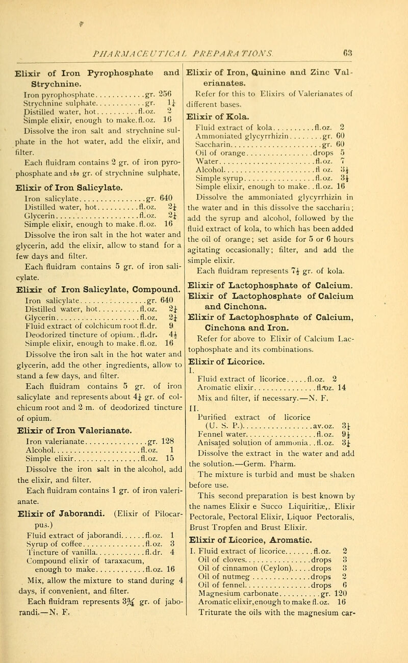 Elixir of Iron Pyrophosphate and Strychnine. Iron pyrophosphate gr. 250 Strychnine sulphate gr. 1^- Distilled water, hot fl.oz. 2 Simple elixir, enough to make.fl.oz. 10 Dissolve the iron salt and strychnine sul- phate in the hot water, add the elixir, and filter. Each fiuidram contains 2 gr. of iron pyro- phosphate and iJd gr. of strychnine sulphate, Elixir of Iron Salicylate. Iron salicylate gr. 640 Distilled water, hot fl.oz. 2J Glycerin fl.oz. ^\ Simple elixir, enough to make.fl.oz. 16 Dissolve the iron salt in the hot water and glycerin, add the elixir, allow to stand for a few days and filter. Each fluidram contains 5 gr, of iron sali- cylate. Elixir of Iron Salicylate, Compound. Iron salicylate gr. 640 Distilled water, hot fl.oz. 2^ Glycerin fl. oz. ^\ Fluid extract of colchicum root fl.dr. 9 Deodorized tincture of opium, .fl.dr. 4^ Simple elixir, enough to make.fl.oz. 16 Dissolve the iron salt in the hot water and glycerin, add the other ingredients, allow to stand a few days, and filter. Each fluidram contains 5 gr. of iron salicylate and represents about 4^ gr. of col- chicum root and 2 m. of deodorized tincture of opium. Elixir of Iron Valerianate. Iron valerianate gr. 128 Alcohol fl.oz. 1 Simple elixir fl.oz. 15 Dissolve the iron salt in the alcohol, add the elixir, and filter. Each fluidram contains 1 gr. of iron valeri- anate. Elixir of Jaborandi. (Elixir of Pilocar- pus.) Fluid extract of jaborandi fl.oz. 1 Syrup of coffee fl.oz. 3 Tincture of vanilla fl.dr. 4 Compound elixir of taraxacum, enough to make fl.oz. 16 Mix, allow the mixture to stand during 4 days, if convenient, and filter. Each fluidram represents 3^ gr. of jabo- randi.—N. F. Elixir of Iron, Quinine and Zinc Val - erianates. Refer for this to Elixirs of Valerianates of different bases. Elixir of Kola. Fluid extract of kola fl.oz. 2 Ammoniated glycyrrhizin gr. 60 Saccharin gr. 60 Oil of orange drops 5 Water fl.oz. 7 Alcohol fl oz. \S\ Simple syrup fl.oz. 'i\ Simple elixir, enough to make, .fl.oz. 16 Dissolve the ammoniated glycyrrhizin in the water and in this dissolve the saccharin; add the syrup and alcohol, followed by the fluid extract of kola, to which has been added the oil of orange; set aside for 5 or 0 hours agitating occasionally; filter, and add the simple elixir. Each fluidram represents 7^ gr. of kola. Elixir of Lactophosphate of Calcium. Elixir of Lactophosphate of Calcium and Cinchona. Elixir of Lactophosphate of Calcium, Cinchona and Iron. Refer for above to Elixir of Calcium Lac- tophosphate and its combinations. Elixir of Licorice. I. Fluid extract of licorice fl.oz. 2 Aromatic elixir fl.tjz. 14 Mix and filter, if necessary.—N. F. II. Purified extract of licorice (U. S. P.) av.oz. Si- Fennel water fl.oz. ^\ Anisated solution of ammonia, .fl.oz. 3^ Dissolve the extract in the water and add the solution.—Germ. Pharm. The mixture is turbid and must be shaken before use. This second preparation is best known by the names Elixir e Succo Liquiritias,. Elixir Pectorale, Pectoral Elixir, Liquor Pectoralis, Brust Tropfen and Brust Elixir. Elixir of Licorice, Aromatic. I. Fluid extract of licorice fl.oz. 2 Oil of cloves drops 3 Oil of cinnamon (Ceylon) drops 8 Oil of nutmeg drops 2 Oil of fennel drops 6 Magnesium carbonate gr. 120 Aromatic elixir.enough to make fl.oz. 16 Triturate the oils with the magnesium car-