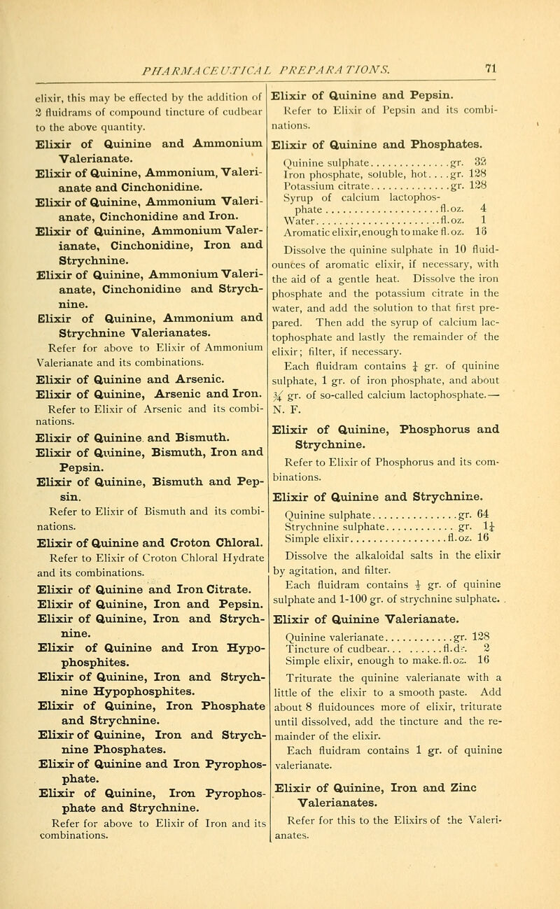 elixir, this may be effected by the addition of 3 fluidrams of compound tincture of cudbear to the above quantity. Elixir of Quinine and Ammonium Valerianate. Elixir of Q,uinine, Ammonium, Valeri- anate and Cinchonidine. Elixir of Q,uinine, Ammonium Valeri- anate, Cinchonidine and Iron. Elixir of Quinine, Ammonium Valer- ianate, Cinchonidine, Iron and Strychnine. Elixir of Quinine, Ammonium Valeri- anate, Cinchonidine and Strych- nine. Elixir of Quinine, Ammonium and Strychnine Valerianates. Refer for above to Elixir of Ammonium Valerianate and its combinations. Elixir of Quinine and Arsenic. Elixir of Quinine, Arsenic and Iron. Refer to Elixir of Arsenic and its combi- nations. Elixir of Quinine and Bismuth. Elixir of Quinine, Bismuth, Iron and Pepsin. Elixir of Quinine, Bismuth and Pep- sin. Refer to Elixir of Bismuth and its combi- nations. Elixir of Qviinine and Croton Chloral. Refer to Elixir of Croton Chloral Hydrate and its combinations. Elixir of Quinine and Iron Citrate. Elixir of Qviinine, Iron and Pepsin. Elixir of Quinine, Iron and Strych- nine. Elixir of Qviinine and Iron Hypo- phosphites. Elixir of Quinine, Iron and Strych- nine Hypophosphites. Elixir of Quinine, Iron Phosphate and Strychnine. Elixir of Quinine, Iron and Strych- nine Phosphates. Elixir of Quinine and Iron Pyrophos- phate. Elixir of Quinine, Iron Pyrophos phate and Strychnine. Refer for above to Elixir of Iron and its combinations. Elixir of Quinine and Pepsin. Refer to Elixir of Pepsin and its combi- nations. Elixir of Qviinine and Phosphates. (Quinine sulphate gr. 32 Iron phosphate, soluble, hot. .. .gr. 128 Potassium citrate gr. 128 Syrup of calcium lactophos- phate fl.oz. 4 Water fl.oz. 1 Aromatic elixir,enough to make fl. oz. 18 Dissolve the quinine sulphate in 10 fluid- ounces of aromatic elixir, if necessary, with the aid of a gentle heat. Dissolve the iron phosphate and the potassium citrate in the water, and add the solution to that first pre- pared. Then add the syrup of calcium lac- tophosphate and lastly the remainder of the elixir; filter, if necessary. Each fluidram contains J gr. of quinine sulphate, 1 gr. of iron phosphate, and about ^ gr. of so-called calcium lactophosphate.— N. F. Elixir of Quinine, Phosphorus and Strychnine. Refer to Elixir of Phosphorus and its com- binations. Elixir of Quinine and Strychnine. Quinine sulphate gr. 64 Strychnine sulphate gr. 1^ Simple elixir fl.oz. 16 Dissolve the alkaloidal salts in the elixir by agitation, and filter. Each fluidram contains -i- gr. of quinine sulphate and 1-100 gr. of strychnine sulphate. . Elixir of Quinine Valerianate. Quinine valerianate gr. 128 Tincture of cudbear fl.dr. 2 Simple elixir, enough to make.fl.os. 16 Triturate the quinine valerianate with a little of the elixir to a smooth paste. Add about 8 fluidounces more of elixir, triturate until dissolved, add the tincture and the re- mainder of the elixir. Each fluidram contains 1 gr. of quinine valerianate. Elixir of Qviinine, Iron and Zinc Valerianates. Refer for this to the Elixirs of the Valeri- anates.