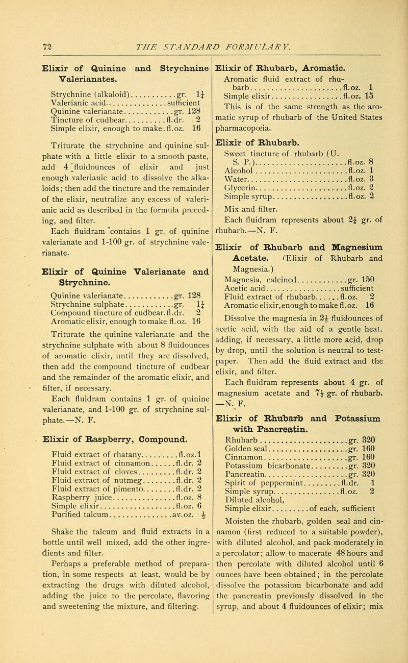 Elixir of Q,uinine and Strychnine Valerianates. Strychnine (alkaloid) , gr. \\ Valerianic acid sufficient Quinine valerianate gr. 128 Tincture of cudbear fl.dr. 2 Simple elixir, enough to make.fl.oz. 16 Triturate the strychnine and quinine sul- phate with a little elixir to a smooth paste, add 4 ^fluidounces of elixir and just enough valerianic acid to dissolve the alka- loids ; then add the tincture and the remainder of the elixir, neutralize any excess of valeri- anic acid as described in the formula preced- ing, and filter. Each fluidram contains 1 gr. of quinine valerianate and 1-100 gr. of strychnine vale- rianate. Elixir of Quinine Valerianate and Strychnine. Quinine valerianate gr. 128 Strychnine sulphate gr. \\ Compound tincture of cudbear.fl.dr. 2 Aromatic elixir, enough to make fl.oz. 16 Triturate the quinine valerianate and the strychnine sulphate with about 8 fluidounces of aromatic elixir, until they are dissolved, then add the compound tincture of cudbear and the remainder of the aromatic elixir, and filter, if necessary. Each fluidram contains 1 gr. of quinine valerianate, and 1-100 gr. of strychnine sul- phate.—N. F. Elixir of Raspberry, Compound. Fluid extract of rhatany fl.oz. 1 Fluid extract of cinnamon fl.dr. 2 Fluid extract of cloves fl.dr. 2 Fluid extract of nutmeg fl.dr. 2 Fluid extract of pimento fl.dr. 2 Raspberry juice fl.oz. 8 Simple elixir fl.oz. 6 Purified talcum av.oz. \ Shake the talcum and fluid extracts in a bottle until well mixed, add the other ingre- dients and filter. Perhaps a preferable method of prepara- tion, in some respects at least, would be by extracting the drugs with diluted alcohol, adding the juice to the percolate, flavoring and sweetening the mixture, and filtering. Elixir of Rhubarb, Aromatic. Aromatic fluid extract of rhu- barb fl.oz. 1 Simple elixir fl.oz. 15 This is of the same strength as the aro- matic syrup of rhubarb of the United States pharmacopoeia. Elixir of Rhubarb. Sweet tincture of rhubarb (U. S. P.) fl.oz. 8 Alcohol fl.oz. 1 Water fl.oz. 3 Glycerin fl.oz. 2 Simple syrup fl.oz. 3 Mix and filter. Each fluidram represents about 2|^ gr. of rhubarb.—N. F. Elixir of Rhubarb and Magnesium Acetate. ''Elixir of Rhubarb and Magnesia.) Magnesia, calcined gr. 150 Acetic acid sufficient Fluid extract of rhubarb fl.oz. 2 Aromatic elixir,enough to make fl. oz. 16 Dissolve the magnesia in 2-|- fluidounces of acetic acid, with the aid of a gentle heat, adding, if necessary, a little more acid, drop by drop, until the solution is neutral to test- paper. Then add the fluid extract and the elixir, and filter. Each fluidram represents about 4 gr. of magnesium acetate and 7^ gr. of rhubarb. —N. F. Elixir of Rhubarb and Potassium with Pancreatin. Rhubarb gr. 330 Golden seal gr. 160 Cinnamon gr. 160 Potassium bicarbonate gr. 330 Pancreatin gr. 320 Spirit of peppermint. fl.dr. 1 Simple syrup fl.oz. 2 Diluted alcohol, Simple elixir of each, sufficient Moisten the rhubarb, golden seal and cin- namon (first reduced to a suitable powder), with diluted alcohol, and pack moderately in a percolator; allow to macerate 48 hours and then percolate with diluted alcohol until 6 ounces have been obtained; in the percolate dissolve the potassium bicarbonate and add the pancreatin previously dissolved in the syrup, and about 4 fluidounces of elixir; mix