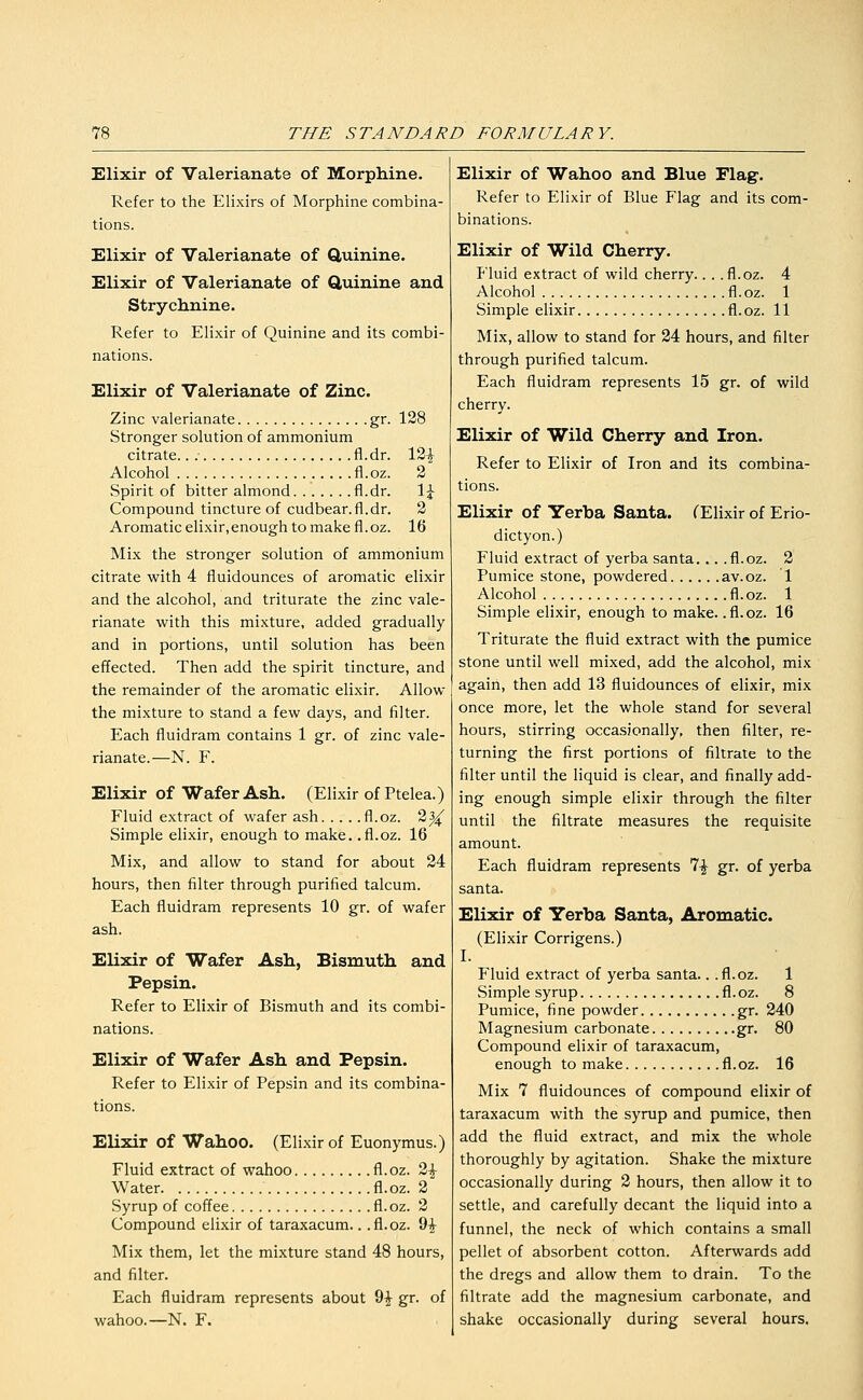 Elixir of Valerianate of Morphine. Refer to the Elixirs of Morphine combina- tions. Elixir of Valerianate of Quinine. Elixir of Valerianate of Quinine and Strychnine. Refer to Elixir of Quinine and its combi- nations. Elixir of Valerianate of Zinc. Zinc valerianate gr. 128 Stronger solution of ammonium citrate.. fl.dr. 12| Alcohol fl.oz. 2 Spirit of bitter almond fl.dr. \\ Compound tincture of cudbear.fl.dr. 2 Aromatic elixir,enough to make fl.oz. 16 Mix the stronger solution of ammonium citrate with 4 fluidounces of aromatic elixir and the alcohol, and triturate the zinc vale- rianate with this mixture, added gradually and in portions, until solution has been effected. Then add the spirit tincture, and the remainder of the aromatic elixir. Allow the mixture to stand a few days, and filter. Each fluidram contains 1 gr. of zinc vale- rianate.—N. F. Elixir of Wafer Ash. (Elixir of Ptelea.) Fluid extract of wafer ash fl.oz. 2^ Simple elixir, enough to make, .fl.oz. 16 Mix, and allow to stand for about 24 hours, then filter through purified talcum. Each fluidram represents 10 gr. of wafer ash. Elixir of Wafer Ash, Bismuth and Pepsin. Refer to Elixir of Bismuth and its combi- nations. Elixir of Wafer Ash and Pepsin. Refer to Elixir of Pepsin and its combina- tions. Elixir of Wahoo. (Elixir of Euonymus.) Fluid extract of wahoo fl.oz. 2^ Water fl.oz. 2 Syrup of coffee fl.oz. 3 Compound elixir of taraxacum.. .fl.oz. 9^ Mix them, let the mixture stand 48 hours, and filter. Each fluidram represents about 9^ gr. of wahoo.—N. F. Elixir of Wahoo and Blue Flag. Refer to Elixir of Blue Flag and its com- binations. Elixir of Wild Cherry. P'luid extract of wild cherry.. . .fl.oz. 4 Alcohol fl.oz. 1 Simple elixir fl.oz. 11 Mix, allow to stand for 24 hours, and filter through purified talcum. Each fluidram represents 15 gr. of wild cherry. Elixir of Wild Cherry and Iron. Refer to Elixir of Iron and its combina- tions. Elixir of Yerba Santa. CElixir of Erio- dictyon.) Fluid extract of yerba santa... .fl.oz. 2 Pumice stone, powdered av.oz. 1 Alcohol fl. oz. 1 Simple elixir, enough to make, .fl.oz. 16 Triturate the fluid extract with the pumice stone until well mixed, add the alcohol, mix again, then add 13 fluidounces of elixir, mix once more, let the whole stand for several hours, stirring occasionally, then filter, re- turning the first portions of filtrate to the filter until the liquid is clear, and finally add- ing enough simple elixir through the filter until the filtrate measures the requisite amount. Each fluidram represents 7^ gr. of yerba santa. Elixir of Yerba Santa, Aromatic. (Elixir Corrigens.) I. Fluid extract of yerba santa.. .fl.oz. 1 Simple syrup fl.oz. 8 Pumice, fine powder gr. 240 Magnesium carbonate gr. 80 Compound elixir of taraxacum, enough to make fl.oz. 16 Mix 7 fluidounces of compound elixir of taraxacum with the syrup and pumice, then add the fluid extract, and mix the whole thoroughly by agitation. Shake the mixture occasionally during 2 hours, then allow it to settle, and carefully decant the liquid into a funnel, the neck of which contains a small pellet of absorbent cotton. Afterwards add the dregs and allow them to drain. To the filtrate add the magnesium carbonate, and shake occasionally during several hours.