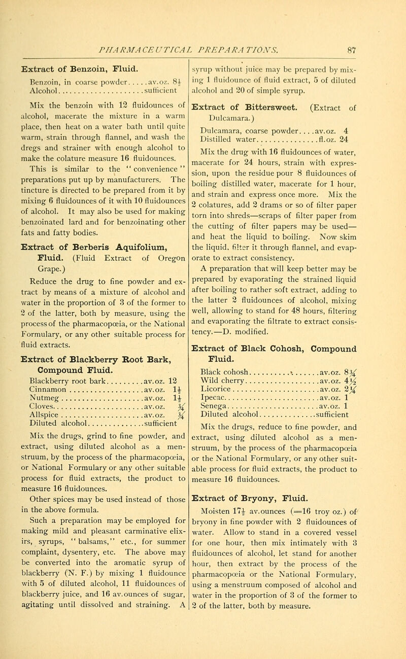 Extract of Benzoin, Fluid. Benzoin, in coarse powder av.oz. 8.V Alcohol sufiicient Mix the benzoin with 12 fluidounces of alcohol, macerate the mixture in a warm place, then heat on a water bath until quite warm, strain through flannel, and wash the dregs and strainer with enough alcohol to make the colature measure 16 fluidounces. This is similar to the  convenience preparations put up by manufacturers. The tincture is directed to be prepared from it by mixing 6 fluidounces of it with 10 fluidounces of alcohol. It may also be used for making benzoinated lard and for benzoinating other fats and fatty bodies. Extract of Berberis Aquifolium, Fliiid. (Fluid Extract of Oregon Grape.) Reduce the drug to fine powder and ex- tract by means of a mixture of alcohol and water in the proportion of 3 of the former to 2 of the latter, both by measure, using the process of the pharmacopoeia, or the National Formulary, or any other suitable process for fluid extracts. Extract of Blackberry Root Bark, Compound Fluid. Blackberry root bark av.oz. 12 Cinnamon av.oz. \\ Nutmeg av.oz. 1^ Cloves av.oz. }^ Allspice av.oz. |4^ Diluted alcohol sufficient Mix the drugs, grind to fine powder, and extract, using diluted alcohol as a men- struum, by the process of the pharmacopoeia, or National Formulary or any other suitable process for fluid extracts, the product to measure 16 fluidounces. Other spices may be used instead of those in the above formula. Such a preparation may be employed for making mild and pleasant carminative elix- irs, syrups, balsams, etc., for summer complaint, dysentery, etc. The above may be converted into the aromatic syrup of blackberry (N^. F.) by mixing 1 fluidounce with 5 of diluted alcohol, 11 fluidounces of blackberry juice, and 16 av. ounces of sugar, agitating until dissolved and straining. A syrup without juice may be prepared by mix- ing 1 fluidounce of fluid extract, 5 of diluted alcohol and 20 of simple syrup. Extract of Bittersweet. (Extract of Dulcamara.) Dulcamara, coarse powder... .av.oz. 4 Distilled water fl.oz. 24 Mix the drug with 16 fluidounces of water, macerate for 24 hours, strain with expres- sion, upon the residue pour 8 fluidounces of boiling distilled water, macerate for 1 hour, and strain and express once more. Mix the 2 colatures, add 2 drams or so of filter paper torn into shreds—scraps of filter paper from the cutting of filter papers may be used— and heat the liquid to boiling. Now skim the liquid, filter it through flannel, and evap- orate to extract consistency. A preparation that will keep better may be prepared by evaporating the strained liquid after boiling to rather soft extract, adding to the latter 2 fluidounces of alcohol, mixing well, allowing to stand for 48 hours, filtering and evaporating the filtrate to extract consis- tency.—D. modified. Extract of Black Cohosh, Compound Fluid. Black cohosh ». av.oz. 8^^ Wild cherry av.oz. 4^ Licorice av. oz. 2^ Ipecac av.oz. 1 Senega av. oz. 1 Diluted alcohol. sufficient Mix the drugs, reduce to fine powder, and extract, using diluted alcohol as a men- struum, by the process of the pharmacopoeia or the National Formulary, or any other suit- able process for fluid extracts, the product to measure 16 fluidounces. Extract of Bryony, Fluid. Moisten 17^ av.ounces (=16 troy oz.) of bryony in fine powder with 2 fluidounces of water. Allow to stand in a covered vessel for one hour, then mix intimately with 3 fluidounces of alcohol, let stand for another hour, then extract by the process of the pharmacopoeia or the National Formulary, using a menstruum composed of alcohol and water in the proportion of 3 of the former to 2 of the latter, both by measure.