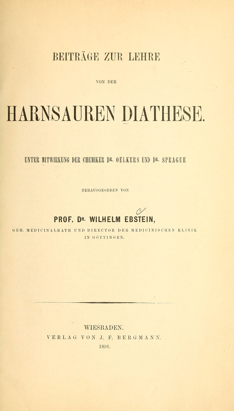 YON DER HARNSAUREN DIATHESE. UNTER MITWIRKUNG DER CHEMIKER D*. OELKERS UND D*. SPRAGÜE HERAUSGEGEBEN VON C/ PROF. DR WILHELM EBSTEIN, GEH. MEDICINALRATH UND DIRECTOR DER M E D I C I N I S C H E N KLINIK IN G Ö T T I N G EN. WIESBADEN. VERLAG VON J. F. BERGMANN. 1891.