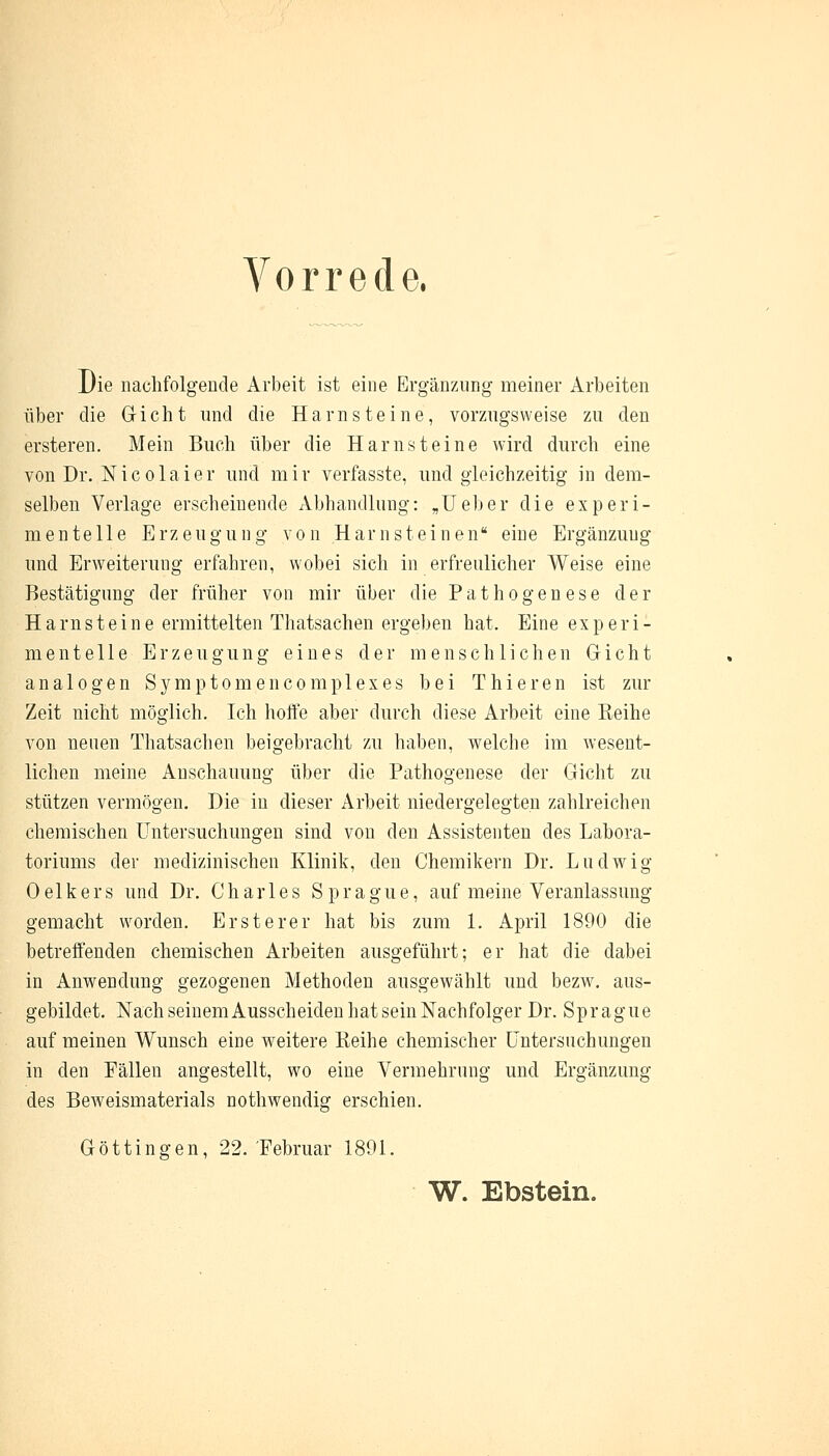 Vorrede. Die nachfolgende Arbeit ist eine Ergänzung meiner Arbeiten über die Gicht und die Harnsteine, vorzugsweise zu den ersteren. Mein Buch über die Harnsteine wird durch eine von Dr. Nicolaier und mir verfasste, und gleichzeitig in dem- selben Verlage erscheinende Abhandlung: „Ueber die experi- mentelle Erzeugung von Harnsteinen eine Ergänzuug und Erweiterung erfahren, wobei sich in erfreulicher Weise eine Bestätigung der früher von mir über die Pathogenese der Harnsteine ermittelten Thatsachen ergeben hat. Eine experi- mentelle Erzeugung eines der menschlichen Gicht analogen Symptomen com plexes bei Thieren ist zur Zeit nicht möglich. Ich hoffe aber durch diese Arbeit eine Reihe von neuen Thatsachen beigebracht zu haben, welche im wesent- lichen meine Anschauung über die Pathogenese der Gicht zu stützen vermögen. Die in dieser Arbeit niedergelegten zahlreichen chemischen Untersuchungen sind von den Assistenten des Labora- toriums der medizinischen Klinik, den Chemikern Dr. Ludwig Oelkers und Dr. Charles Sprague, auf meine Veranlassung gemacht worden. Ersterer hat bis zum 1. April 1890 die betreffenden chemischen Arbeiten ausgeführt; er hat die dabei in Anwendung gezogenen Methoden ausgewählt und bezw. aus- gebildet. Nach seinem Ausscheiden hat sein Nachfolger Dr. Sp r a g u e auf meinen Wunsch eine weitere Reihe chemischer Untersuchungen in den Pällen angestellt, wo eine Vermehrung und Ergänzung des Beweismaterials nothwendig erschien. Göttingen, 22. Februar 1891. W. Ebstein.