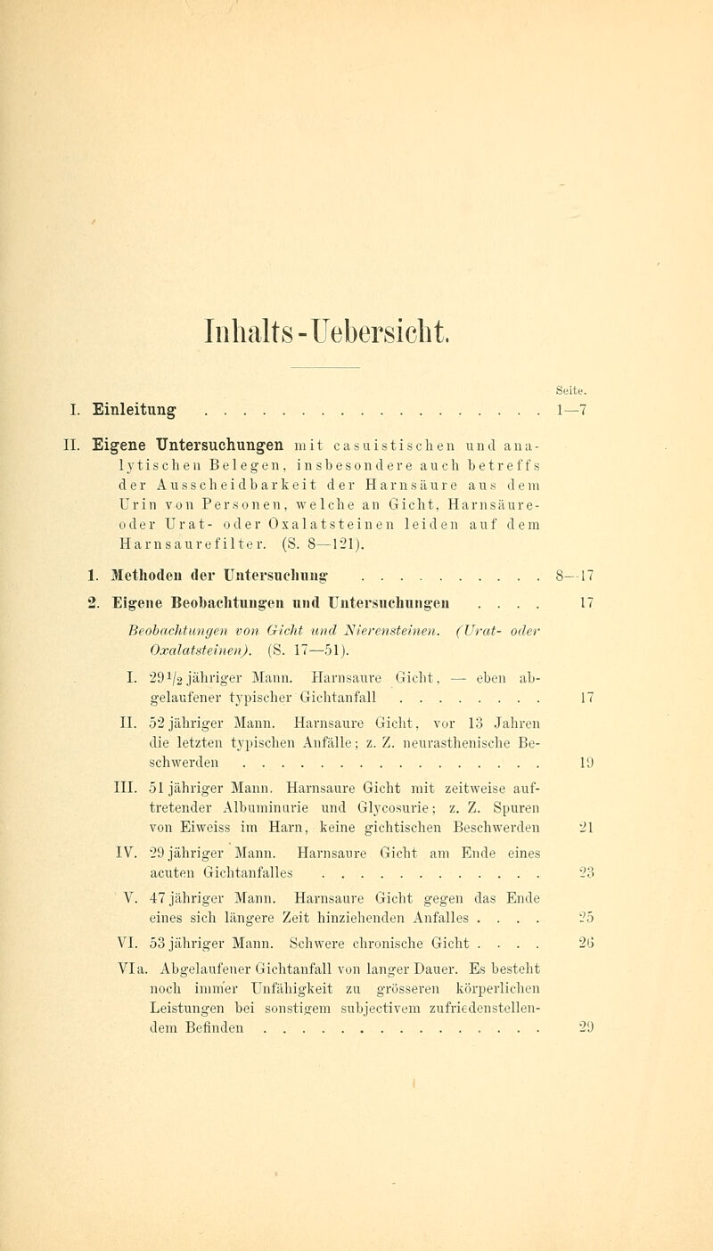 Inhalts-Uebersiclit. Seite. I. Einleitung 1—7 II. Eigene Untersuchungen mit casuistisehen und ana- lytischen Belegen, insbesondere auch betreffs der A u s s c he i d b a r k e i t der Harnsäure aus dem Urin von Personen, welche an Gicht, Harnsäure- oder U r a t - oder Oxalat steinen leiden auf dem Harn säur efilter. (S. 8—121). 1. Methoden der Untersuchung 8—17 2. Eigene Beobachtungen und Untersuchungen .... 17 Beobachtungen von Gicht und Nierensteinen. (Urat- oder Oxalatsteinen). (S. 17—51). I. 29*/2jähriger Mann. Harnsaure Gicht, — eben ab- gelaufener typischer Gichtanfall 17 II. 52 jähriger Mann. Harnsaure Gicht, vor 13 Jahren die letzten typischen Anfälle; z. Z. neurasthenische Be- schwerden 19 III. 51 jähriger Mann. Harnsaure Gicht mit zeitweise auf- tretender Albuminurie und Glycosurie; z. Z. Spuren von Eiweiss im Harn, keine gichtischen Beschwerden 21 IV. 29 jähriger Mann. Harnsaure Gicht am Ende eines acuten Gichtanfalles 23 V. 47 jähriger Mann. Harnsäure Gicht gegen das Ende eines sich längere Zeit hinziehenden Anfalles .... 25 VI. 53 jähriger Mann. Schwere chronische Gicht .... 2(3 Via. Abgelaufener Gichtanfall von langer Dauer. Es besteht noch immer Unfähigkeit zu grösseren körperlichen Leistungen bei sonstigem subjeetivem zufriedenstellen- dem Befinden 29