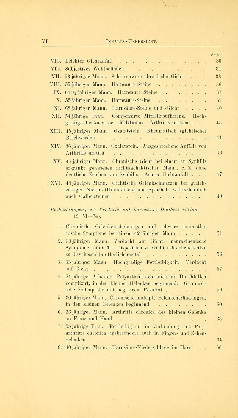 Seite. VIb. Leichter Gichtanfall 30 VIc. Subjectives Wohlbefinden 31 VII. 53 jähriger Mann. Sehr schwere chronische Gicht ... 33 VIII. 55 jähriger Mann. Harnsaure Steine 36 IX. 64 V2 jähriger Mann. Harnsaure Steine 37 X. 55 jähriger Mann. Harnsäure-Steine 39 XL 68 jähriger Mann. Harnsäure-Steine und -Gicht .... 40 XII. 54 jährige Frau. Compensirte Mitralinsufficienz. Hoch- gradige Leukocytose. Milztumor. Arthritis uratica . . . 43 XIII. 45 jähriger Mann. Oxalatstein. Bheumatisch (gichtische) Beschwerden 44 XIV. 36 jähriger Mann. Oxalatstein. Ausgesprochene Anfälle von Arthritis uratica 46 XV. 47 jähriger Mann. Chronische Gicht bei einem an Syphilis erkrankt gewesenen nichtkachektischen Mann, z. Z. ohne deutliche Zeichen von Syphilis. Acuter Gichtanfall ... 47 XVI. 48 jähriger Mann. Gichtische Gelenkschmerzen bei gleich- zeitigen Nieren- (Uratsteinen) und Speichel-, wahrscheinlich auch Gallensteinen 49 Beobachtungen, -wo Verdacht auf harnsaure Diathese vorlag. (S. 51—74). 1. Chronische Gelenkerscheinungen und schwere neurasthe- nische Symptome bei einem 42 jährigen Mann 51 2. 39jähriger Mann. Verdacht auf Gicht, neurasthenische Symptome, familiäre Disposition zu Gicht (väterlicherseits), zu Psychosen (mütterlicherseits) 56 3. 33 jähriger Mann. Hochgradige Fettleibigkeit. Verdacht auf Gicht 57 4. 24 jähriger Arbeiter. Polyarthritis chronica mit Durchfällen complizirt, in den kleinen Gelenken beginnend. Garrod- sche Fadenprobe mit negativem Eesultat 59 5. 30 jähriger Mann. Chronische multiple Gelenkentzündungen, in den kleinen Gelenken beginnend 60 6. 36 jähriger Mann. Arthritis chronica der kleinen Gelenke an Füsse und Hand 63 7. 55 jährige Frau. Fettleibigkeit in Verbindung* mit Poly- arthritis chronica, insbesondere auch in Finger- und Zehen- gelenken 64 8. 40 jähriger Mann. Harnsäure-Niederschläge im Harn . . QG