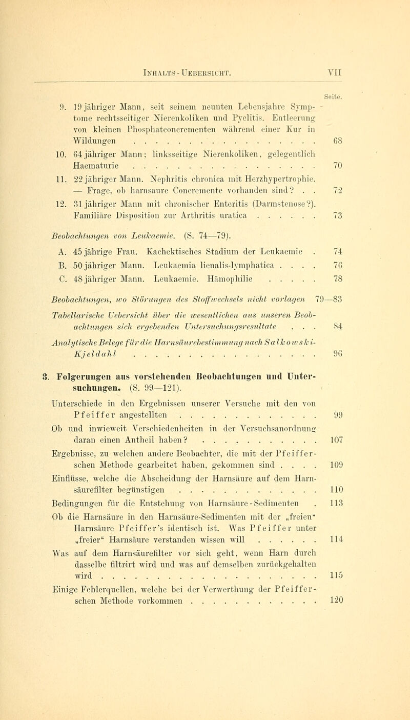 Seite. 9. 19jähriger Mann, seit seinem neunten Lebensjahre Syrap- - tome rechtsseitiger Nierenkoliken und Pyelitis. Entleerung von kleinen Phosphatconcrementen während einer Kur in Wildungen 68 10. 64 jähriger Mann; linksseitige Nierenkoliken, gelegentlich Haematurie 70 11. 22 jähriger Mann. Nephritis chronica mit Herzhypertrophie. — Frage, oh harnsaure Concreniente vorhanden sind? . . 72 12. 31 jähriger Mann mit chronischer Enteritis (Darmstenose V). Familiäre Disposition zur Arthritis uratica 73 Beobachtungeit von Leukaemie. (S. 74—79). A. 45 jährige Frau. Kachektiscb.es Stadium der Leukaemie . 74 B. 50 jähriger Mann. Leukaemia lienalis-lymphatica .... 76 C. 48 jähriger Mann. Leukaemie. Hämophilie 78 Beobachtungen, ivo Störungen des Stoffwechsels nicht vorlagen 79—83 Tabellarische UebersicJit über die wesentlichen aus unseren Beob- achtungen sich ergebenden Untersuchungsresultate ... 84 Analytische Belege für die Harnsäurebestimmung nach Salkowski- Kjeldahl 96 . Folgerungen ans vorstehenden Beobachtungen und Unter- suchungen. (S. 99—121). Unterschiede in den Ergebnissen unserer Versuche mit den von Pfeiffer angestellten 99 Ob und inwieweit Verschiedenheiten in der Versuchsanordnung daran einen Antheil haben? 107 Ergebnisse, zu welchen andere Beobachter, die mit der Pfeiffer- schen Methode gearbeitet haben, gekommen sind .... 109 Einflüsse, welche die Abscheidung der Harnsäure auf dem Harn- säurefllter begünstigen 110 Bedingungen für die Entstehung von Harnsäure - Sedimenten . 113 Ob die Harnsäure in den Harnsäure-Sedimenten mit der „freien Harnsäure Pfeiffer's identisch ist. Was Pfeiffer unter „freier Harnsäure verstanden wissen will 114 Was auf dem Harnsäurefilter vor sich geht, wenn Harn durch dasselbe filtrirt wird und was auf demselben zurückgehalten wird 115 Einige Fehlerquellen, welche bei der Verwerthung der Pfeiffer- schen Methode vorkommen 120