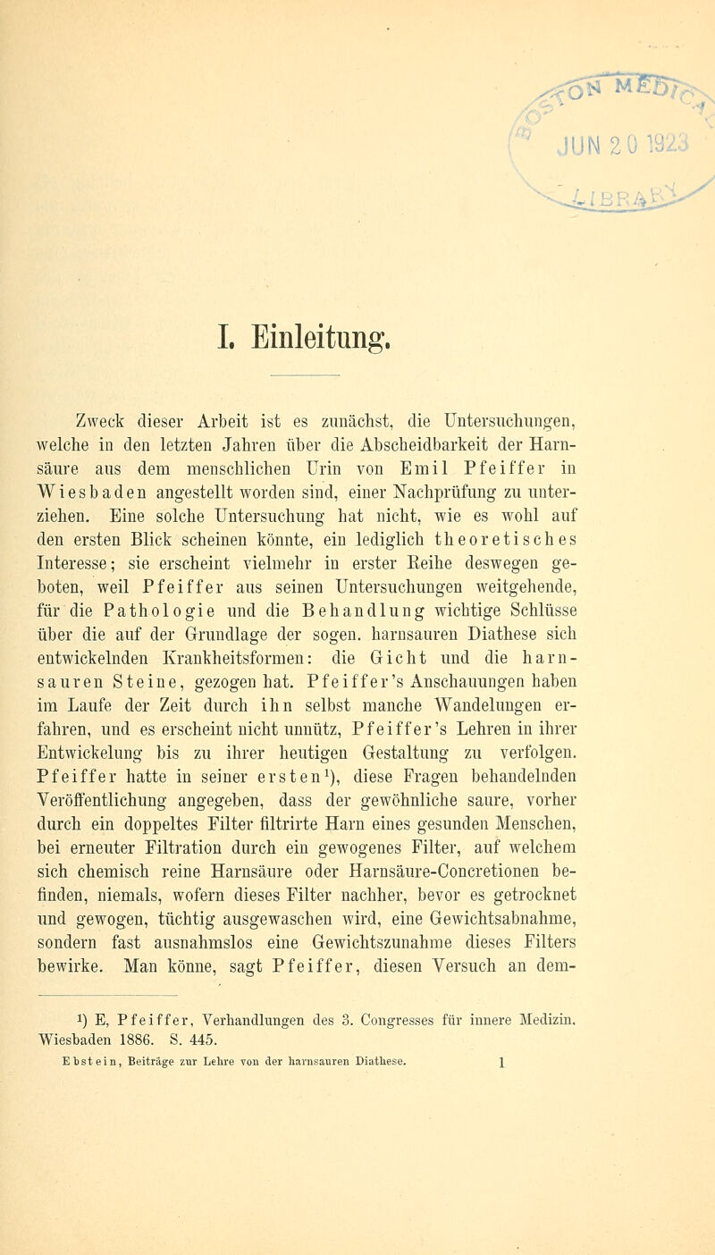 ■ JUN 2 I. Einleitung. Zweck dieser Arbeit ist es zunächst, die Untersuchungen, welche in den letzten Jahren über die Abscheidbarkeit der Harn- säure aus dem menschlichen Urin von Emil Pfeiffer in Wiesbaden angestellt worden sind, einer Nachprüfung zu unter- ziehen. Eine solche Untersuchung hat nicht, wie es wohl auf den ersten Blick scheinen könnte, ein lediglich theoretisches Interesse; sie erscheint vielmehr in erster Eeihe deswegen ge- boten, weil Pfeiffer aus seinen Untersuchungen weitgehende, für die Pathologie und die Behandlung wichtige Schlüsse über die auf der Grundlage der sogen, harnsauren Diathese sich entwickelnden Krankheitsformen: die Gicht und die harn- sauren Steine, gezogen hat. Pfeiffer's Anschauungen haben im Laufe der Zeit durch ihn selbst manche Wandelungen er- fahren, und es erscheint nicht unnütz, Pfeiffer's Lehren in ihrer Entwickelung bis zu ihrer heutigen Gestaltung zu verfolgen. Pfeiffer hatte in seiner ersten1), diese Fragen behandelnden Veröffentlichung angegeben, dass der gewöhnliche saure, vorher durch ein doppeltes Filter filtrirte Harn eines gesunden Menschen, bei erneuter Filtration durch ein gewogenes Filter, auf welchem sich chemisch reine Harnsäure oder Harnsäure-Concretionen be- finden, niemals, wofern dieses Filter nachher, bevor es getrocknet und gewogen, tüchtig ausgewaschen wird, eine Gewichtsabnahme, sondern fast ausnahmslos eine Gewichtszunahme dieses Filters bewirke. Man könne, sagt Pfeiffer, diesen Versuch an dem- !) E, Pfeiffer, Verhandlungen des 3. Congresses für innere Medizin, Wiesbaden 1886. S. 445. Ebstein, Beiträge zur Lehre von der harnsauren Diathese. \