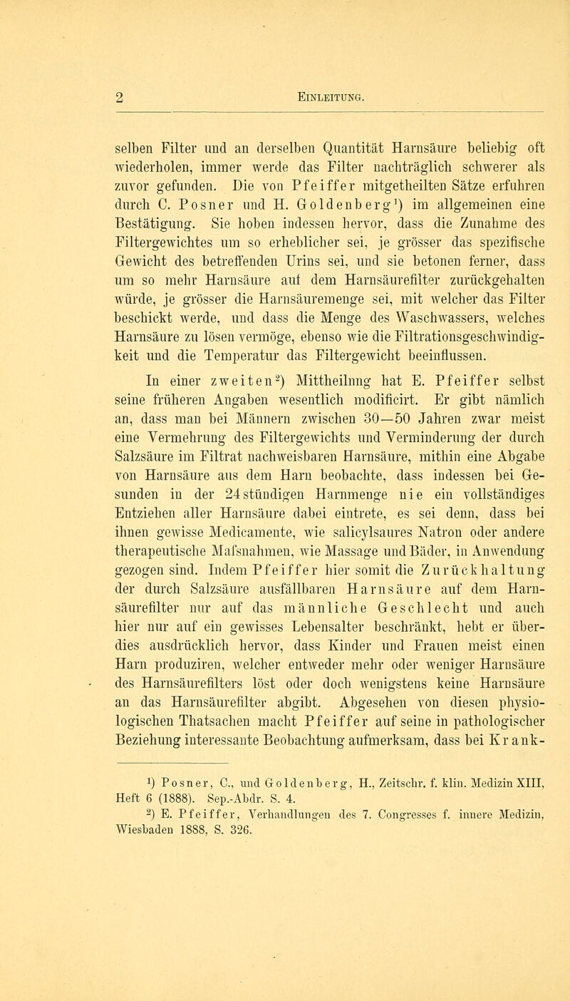 selben Filter und an derselben Quantität Harnsäure beliebig oft wiederholen, immer werde das Filter nachträglich schwerer als zuvor gefunden. Die von Pfeiffer mitgetheilten Sätze erfuhren durch C. Posner und H. Goldenberg1) im allgemeinen eine Bestätigung. Sie hoben indessen hervor, dass die Zunahme des Filtergewichtes um so erheblicher sei, je grösser das spezifische Gewicht des betreffenden Urins sei, und sie betonen ferner, dass um so mehr Harnsäure auf dem Harnsäurefilter zurückgehalten würde, je grösser die Harnsäuremenge sei, mit welcher das Filter beschickt werde, und dass die Menge des Waschwassers, welches Harnsäure zu lösen vermöge, ebenso wie die Filtrationsgeschwindig- keit und die Temperatur das Filtergewicht beeinflussen. In einer zweiten2) Mittheilnng hat E. Pfeiffer selbst seine früheren Angaben wesentlich moclificirt. Er gibt nämlich an, dass man bei Männern zwischen 30—50 Jahren zwar meist eine Vermehrung des Filtergewichts und Verminderung der durch Salzsäure im Filtrat nachweisbaren Harnsäure, mithin eine Abgabe von Harnsäure aus dem Harn beobachte, dass indessen bei Ge- sunden in der 24stündigen Harnmenge nie ein vollständiges Entziehen aller Harnsäure dabei eintrete, es sei denn, dass bei ihnen gewisse Medicamente, wie salicylsaures Natron oder andere therapeutische Mafsnahmen, wie Massage und Bäder, in Anwendung gezogen sind. Indem Pfeiffer hier somit die Zurückhaltung der durch Salzsäure ausfällbaren Harnsäure auf dem Harn- säurefilter nur auf das männliche Geschlecht und auch hier nur auf ein gewisses Lebensalter beschränkt, hebt er über- dies ausdrücklich hervor, class Kinder und Frauen meist einen Harn produziren, welcher entweder mehr oder weniger Harnsäure des Harnsäurefilters löst oder doch wenigstens keine Harnsäure an das Harnsäurefilter abgibt. Abgesehen von diesen physio- logischen Thatsachen macht Pfeiffer auf seine in pathologischer Beziehung interessante Beobachtung aufmerksam, dass bei Kr ank- !) Posner, C, und Goldenberg, H., Zeitscbr. f. Min. Medizin XIII, Heft 6 (1888). Sep.-Abdr. S. 4. 2) E. Pfeiffer, Verhandlungen des 7. Congresses f. innere Medizin, Wiesbaden 1888, S. 326.