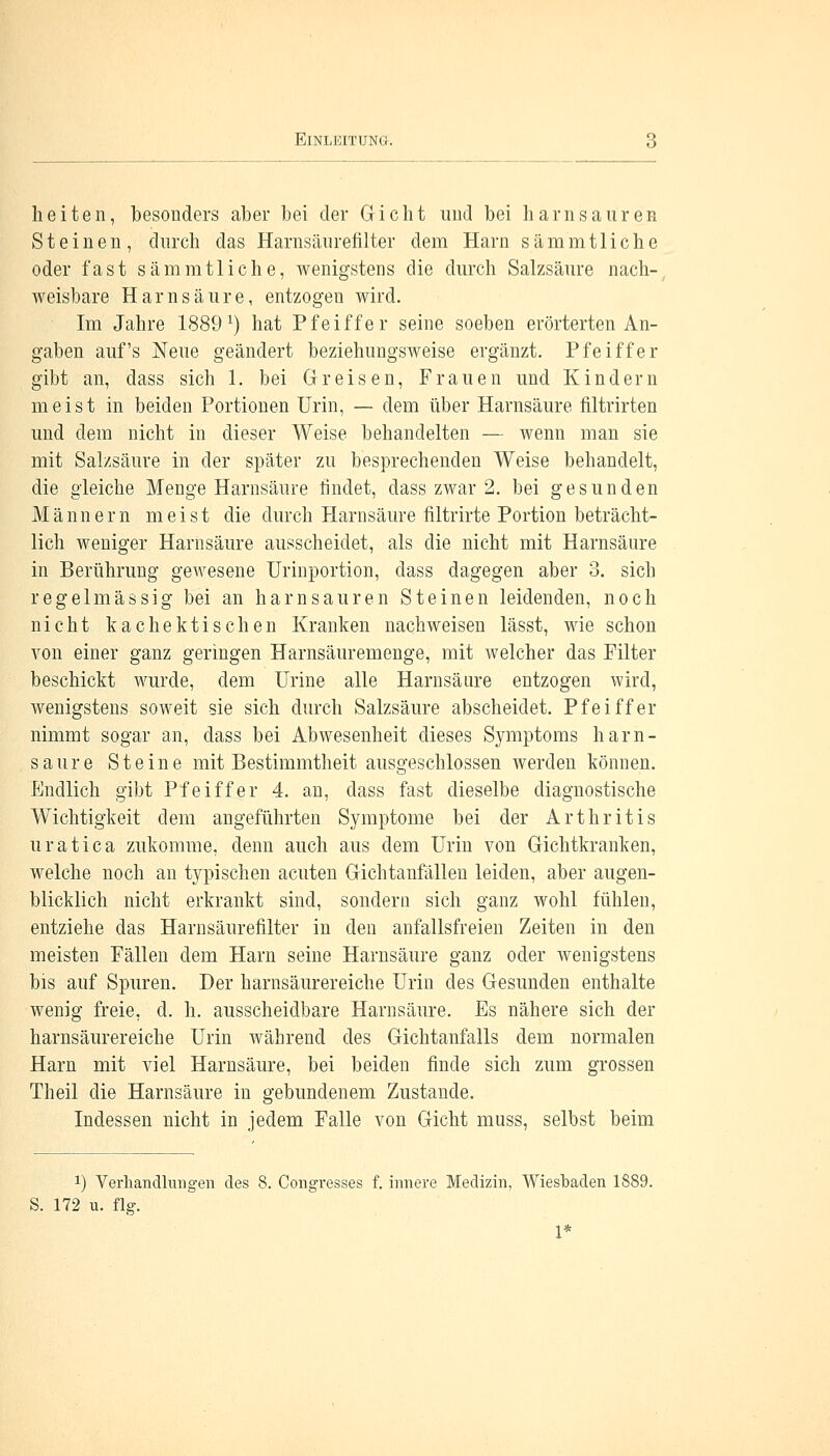 ElNLMlTUNii. hei ten, besonders aber bei der Gicht und bei harn sauren Steinen, durch das Harnsäurefilter dem Harn sämmtliche oder fast sämmtliche, wenigstens die durch Salzsäure nach- weisbare Harnsäure, entzogen wird. Im Jahre 1889 *) hat Pfeiffer seine soeben erörterten An- gaben auf's Neue geändert beziehungsweise ergänzt. Pfeiffer gibt an, dass sich 1. bei Greisen, Frauen und Kindern meist in beiden Portionen Urin, — dem über Harnsäure filtrirten und dem nicht in dieser Weise behandelten — wenn man sie mit Salzsäure in der später zu besprechenden Weise behandelt, die gleiche Menge Harnsäure rindet, dass zwar 2. bei gesunden Männern meist die durch Harnsäure filtrirte Portion beträcht- lich weniger Harnsäure ausscheidet, als die nicht mit Harnsäure in Berührung gewesene Urinportion, dass dagegen aber 3. sich regelmässig bei an harn sauren Steinen leidenden, noch nicht kachektischen Kranken nachweisen lässt, wie schon von einer ganz geringen Harnsäuremenge, mit welcher das Puter beschickt wurde, dem Urine alle Harnsäure entzogen wird, wenigstens soweit sie sich durch Salzsäure abscheidet. Pfeiffer nimmt sogar an, dass bei Abwesenheit dieses Symptoms harn- saure Steine mit Bestimmtheit ausgeschlossen werden können. Endlich gibt Pfeiffer 4. an, dass fast dieselbe diagnostische Wichtigkeit dem angeführten Symptome bei der Arthritis uratica zukomme, denn auch aus dem Urin von Gichtkranken, welche noch an typischen acuten Gichtanfällen leiden, aber augen- blicklich nicht erkrankt sind, sondern sich ganz wohl fühlen, entziehe das Harnsäurefilter in den anfallsfreien Zeiten in den meisten Fällen dem Harn seine Harnsäure ganz oder wenigstens bis auf Spuren. Der harnsäurereiche Urin des Gesunden enthalte wenig freie, d. h. ausscheidbare Harnsäure. Es nähere sich der harnsäurereiche Urin während des Gichtanfalls dem normalen Harn mit viel Harnsäure, bei beiden finde sich zum grossen Theil die Harnsäure in gebundenem Zustande. Indessen nicht in jedem Falle von Gicht muss, selbst beim x) Verhandlungen des 8. Congresses f. innere Medizin, Wiesbaden 1889. S. 172 u. flg. 1*