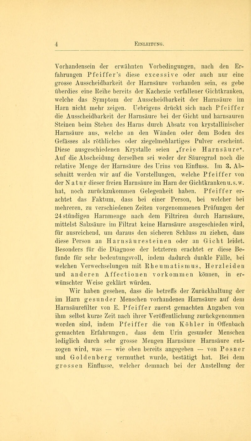 Vorhandensein der erwähnten Vorbedingungen, nach den Er- fahrungen Pfeiffer's diese excessive oder auch nur eine grosse Ausscheidbarkeit der Harnsäure vorhanden sein, es gebe überdies eine Reihe bereits der Kachexie verfallener Gichtkranken, welche das Symptom der Ausscheidbarkeit der Harnsäure im Harn nicht mehr zeigen. Uebrigens drückt sich nach Pfeiffer die Ausscheidbarkeit der Harnsäure bei der Gicht und harnsauren Steinen beim Stehen des Harns durch Absatz von krystallinischer Harnsäure aus, welche an den Wänden oder dem Boden des Gefässes als röthliches oder ziegelmehlartiges Pulver erscheint. Diese ausgeschiedenen Krystalle seien „freie Harnsäure. Auf die Abscheidung derselben sei weder der Säuregrad noch die relative Menge der Harnsäure des Urins von Einfluss. Im 3. Ab- schnitt werden wir auf die Vorstellungen, welche Pfeiffer von der Natur dieser freien Harnsäure im Harn der Gichtkrankenu.s.w. hat, noch zurückzukommen Gelegenheit haben. Pfeiffer er- achtet das Faktum, dass bei einer Person, bei welcher bei mehreren, zu verschiedenen Zeiten vorgenommenen Prüfungen der 24 stündigen Harnmenge nach dem Filtriren durch Harnsäure, mittelst Salzsäure im Filtrat keine Harnsäure ausgeschieden wird, für ausreichend, um daraus den sicheren Schluss zu ziehen, dass diese Person an Harnsäuresteinen oder an Gicht leidet. Besonders für die Diagnose der letzteren erachtet er diese Be- funde für sehr bedeutungsvoll, indem dadurch dunkle Fälle, bei welchen Verwechselungen mit Eheumatismus, Herzleiden und anderen Affectionen vorkommen können, in er- wünschter Weise geklärt würden. Wir haben gesehen, dass die betreffs der Zurückhaltung der im Harn gesunder Menschen vorhandenen Harnsäure auf dem Harnsäurefilter von E. Pfeiffer zuerst gemachten Angaben von ihm selbst kurze Zeit nach ihrer Veröffentlichung zurückgenommen worden sind, indem Pfeiffer die von Köhler in Offenbach gemachten Erfahrungen, dass dem Urin gesunder Menschen lediglich durch sehr grosse Mengen Harnsäure Harnsäure ent- zogen wird, was — wie oben bereits angegeben — von Posner und Goldenberg vermuthet wurde, bestätigt hat. Bei dem grossen Einflüsse, welcher demnach bei der Anstellung der