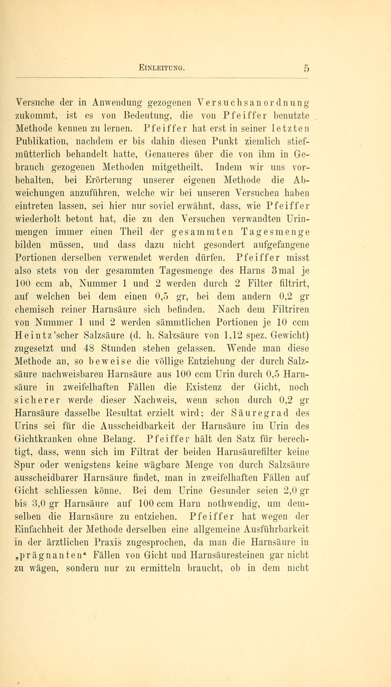 Versuche der in Anwendung gezogenen Versuchsanordnung zukommt, ist es von Bedeutung, die von Pfeiffer benutzte Methode kennenzulernen. Pfeiffer hat erst in seiner letzten Publikation, nachdem er bis dahin diesen Punkt ziemlich stief- mütterlich behandelt hatte, Genaueres über die von ihm in Ge- branch gezogenen Methoden mitgetheilt. Indem wir uns vor- behalten, bei Erörterung unserer eigenen Methode die Ab- weichungen anzuführen, welche wir bei unseren Versuchen haben eintreten lassen, sei hier nur soviel erwähnt, dass, wie Pfeiffer wiederholt betont hat, die zu den Versuchen verwandten Urin- mengen immer einen Theil der g es am raten Tagesmenge bilden müssen, und dass dazu nicht gesondert aufgefangene Portionen derselben verwendet werden dürfen. Pfeiffer misst also stets von der gesaramten Tagesmenge des Harns 3 mal je 100 ccm ab, Nummer 1 und 2 werden durch 2 Filter filtrirt, auf welchen bei dem einen 0,5 gr, bei dem andern 0,2 gr chemisch reiner Harnsäure sich befinden. Nach dem Filtriren von Nummer 1 und 2 werden sämmtlichen Portionen je 10 ccm Heintz'scher Salzsäure (d. h. Salzsäure von 1,12 spez. Gewicht) zugesetzt und 48 Stunden stehen gelassen. Wende man diese Methode an, so beweise die völlige Entziehung der durch Salz- säure nachweisbaren Harnsäure aus 100 ccm Urin durch 0,5 Harn- säure in zweifelhaften Fällen die Existenz der Gicht, noch sicherer werde dieser Nachweis, wenn schon durch 0,2 gr Harnsäure dasselbe Resultat erzielt wird; der Säuregrad des Urins sei für die Ausscheidbarkeit der Harnsäure im Urin des Gichtkranken ohne Belang. Pfeiffer hält den Satz für berech- tigt, dass, wenn sich im Filtrat der beiden Harnsäurefilter keine Spur oder wenigstens keine wägbare Menge von durch Salzsäure ausscheidbarer Harnsäure findet, man in zweifelhaften Fällen auf Gicht schliessen könne. Bei dem Urine Gesunder seien 2,0 gr bis 3,0 gr Harnsäure auf 100 ccm Harn nothwendig, um dem- selben die Harnsäure zu entziehen. Pfeiffer hat wegen der Einfachheit der Methode derselben eine allgemeine Ausführbarkeit in der ärztlichen Praxis zugesprochen, da man die Harnsäure in „prägnanten Fällen von Gicht und Harnsäuresteinen gar nicht zu wägen, sondern nur zu ermitteln braucht, ob in dem nicht