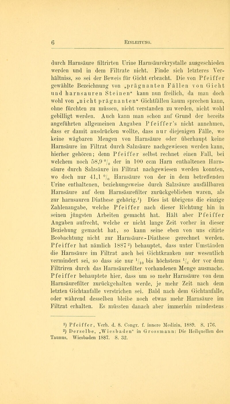 durch Harnsäure filtrirten Urine Harnsäurekrystalle ausgeschieden werden und in dem Filtrate nicht. Finde sich letzteres Ver- hältniss, so sei der Beweis für Gicht erbracht. Die von Pfeiffer gewählte Bezeichnung von „prägnanten Fällen von Gicht und harnsauren Steinen kann nun freilich, da man doch wohl von „nicht prägnanten Gichtfällen kaum sprechen kann, ohne fürchten zu müssen, nicht verstanden zu werden, nicht wohl gebilligt werden. Auch kann man schon auf Grund der bereits angeführten allgemeinen Angaben Pfeiffer's nicht annehmen, dass er damit ausdrücken wollte, dass nur diejenigen Fälle, wo keine wägbaren Mengen von Harnsäure oder überhaupt keine Harnsäure im Filtrat durch Salzsäure nachgewiesen werden kann, hierher gehören; denn Pfeiffer selbst rechnet einen Fall, bei welchem noch 58,9 °/0 der in 100 ccm Harn enthaltenen Harn- säure durch Salzsäure im Filtrat nachgewiesen werden konnten, wo doch nur 41,1 °/0 Harnsäure von der in dem betreifenden Urine enthaltenen, beziehungsweise durch Salzsäure ausfällbaren Harnsäure auf dem Harnsäurefilter zurückgeblieben waren, als zur harnsauren Diathese gehörig.1) Dies ist übrigens die einzige Zahlenangabe, welche Pfeiffer nach dieser Richtung hin in seinen jüngsten Arbeiten gemacht hat. Hält aber Pfeiffer Angaben aufrecht, welche er nicht lange Zeit vorher in dieser Beziehung gemacht hat, so kann seine eben von uns citirte Beobachtung nicht zur Harnsäure-Diathese gerechnet werden. Pfeiffer hat nämlich 1887 2) behauptet, dass unter Umständen die Harnsäure im Filtrat auch bei Gichtkranken nur wesentlich vermindert sei, so dass sie nur 1/10 bis höchstens Vi; der vor dem Filtriren durch das Harnsäurefilter vorhandenen Menge ausmache. Pfeiffer behauptete hier, dass um so mehr Harnsäure von dem Harnsäurefilter zurückgehalten werde, je mehr Zeit nach dem letzten Gichtanfalle verstrichen sei. Bald nach dem Gichtanfalle, oder während desselben bleibe noch etwas mehr Harnsäure im Filtrat erhalten. Es müssten danach aber immerhin mindestens i) Pfeiffer, Verh. d. 8. Congr. f. innere Medizin, 1889. S. 176. 2) Derselbe, „Wiesbaden in Grossmann: Die Heilquellen des Taunus. Wiesbaden 1887. S. 32.