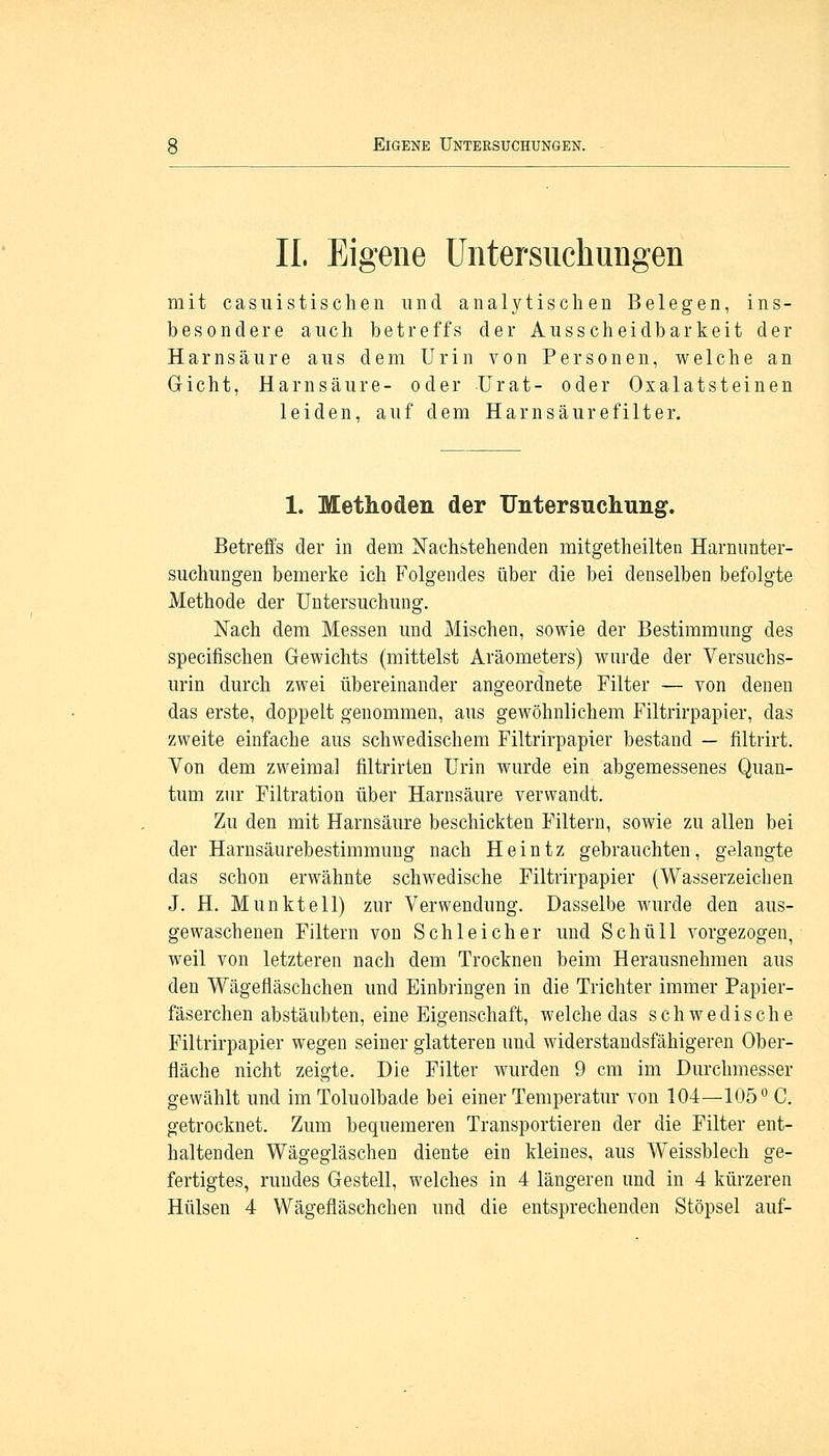 IL Eigene Untersuchungen mit casuistischen und analytischen Belegen, ins- besondere auch betreffs der Ausscheidbarkeit der Harnsäure aus dem Urin von Personen, welche an Gicht, Harnsäure- oder Urat- oder Oxalatsteinen leiden, auf dem Harn säure filter. 1. Methoden der Untersuchung. Betreffs der in dem Nachstehenden mitgetheilten Harnunter- suchungen bemerke ich Folgendes über die bei denselben befolgte Methode der Untersuchung. Nach dem Messen und Mischen, sowie der Bestimmung des specifischen Gewichts (mittelst Aräometers) wurde der Versuchs- urin durch zwei übereinander angeordnete Filter — von denen das erste, doppelt genommen, aus gewöhnlichem Filtrirpapier, das zweite einfache aus schwedischem Filtrirpapier bestand — filtrirt. Von dem zweimal filtrirten Urin wurde ein abgemessenes Quan- tum zur Filtration über Harnsäure verwandt. Zu den mit Harnsäure beschickten Filtern, sowie zu allen bei der Harnsäurebestimmung nach Heintz gebrauchten, gelangte das schon erwähnte schwedische Filtrirpapier (Wasserzeichen J. H. M unkt eil) zur Verwendung. Dasselbe wurde den aus- gewaschenen Filtern von Schleicher und Schüll vorgezogen, weil von letzteren nach dem Trocknen beim Herausnehmen aus den Wägefläschchen und Einbringen in die Trichter immer Papier- fäserchen abstäubten, eine Eigenschaft, welche das schwedische Filtrirpapier wegen seiner glatteren und widerstandsfähigeren Ober- fläche nicht zeigte. Die Filter wurden 9 cm im Durchmesser gewählt und im Toluolbade bei einer Temperatur von 104—105° C. getrocknet. Zum bequemeren Transportieren der die Filter ent- haltenden Wägegläschen diente ein kleines, aus Weissblech ge- fertigtes, rundes Gestell, welches in 4 längeren und in 4 kürzeren Hülsen 4 Wägefläschchen und die entsprechenden Stöpsel auf-