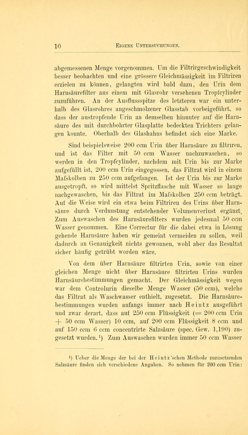 abgemessenen Menge vorgenommen. Um die Filtrirgeschwindigkeit besser beobachten und eine grössere Gleichmässigkeit im Filtriren erzielen zu können, gelangten wird bald dazu, den Urin dem Harnsäurefilter aus einem mit Glasrohr versehenen Tropfcylinder zuzuführen. An der Ausflussspitze des letzteren war ein unter- halb des Glasrohres angeschmolzener Glasstab vorbeigeführt, so dass der austropfende Urin an demselben hinunter auf die Harn- säure des mit durchbohrter Glasplatte bedeckten Trichters gelan- gen konnte. Oberhalb des Glashahns befindet sich eine Marke. Sind beispielsweise 200 ccm Urin über Harnsäure zu filtriren, und ist das Filter mit 50 ccm Wasser nachzuwaschen, so werden in den Tropfcylinder, nachdem mit Urin bis zur Marke aufgefüllt ist, 200 ccm Urin eingegossen, das Filtrat wird in einem Maiskolben zu 250 ccm aufgefangen. Ist der Urin bis zur Marke ausgetropft, so wird mittelst Spritzflasche mit Wasser so lange nachgewaschen, bis das Filtrat im Mafskolben 250 ccm beträgt. Auf die Weise wird ein etwa beim Filtriren des Urins über Harn- säure durch Verdunstung entstehender Volumenverlust ergänzt. Zum Auswaschen des Harnsäurefilters wurden jedesmal 50 ccm Wasser genommen. Eine Correctur für die dabei etwa in Lösung gehende Harnsäure haben wir gemeint vermeiden zu sollen, weil dadurch an Genauigkeit nichts gewonnen, wohl aber das Kesultat sicher häufig getrübt worden wäre. Von dem über Harnsäure filtrirten Urin, sowie von einer gleichen Menge nicht über Harnsäure filtrirten Urins wurden Harnsäurebestimmungen gemacht. Der Gleichmässigkeit wegen war dem Controlurin dieselbe Menge Wasser (5.0 ccm), welche das Filtrat als Waschwasser enthielt, zugesetzt. Die Harnsäure- bestimmungen wurden anfangs immer nach Heintz ausgeführt und zwar derart, dass auf 250 ccm Flüssigkeit (= 200 ccm Urin -J- 50 ccm Wasser) 10 ccm, auf 200 ccm Flüssigkeit 8 ccm und auf 150 ccm 6 ccm concentrirte Salzsäure (spec. Gew. 1,190) zu- gesetzt wurden.l) Zum Auswaschen wurden immer 50 ccm Wasser !) Heber die Menge der bei der Heintz'schen Methode zuzusetzenden Salzsäure finden sich verschiedene Angaben. So nehmen für 200 ccm Urin: