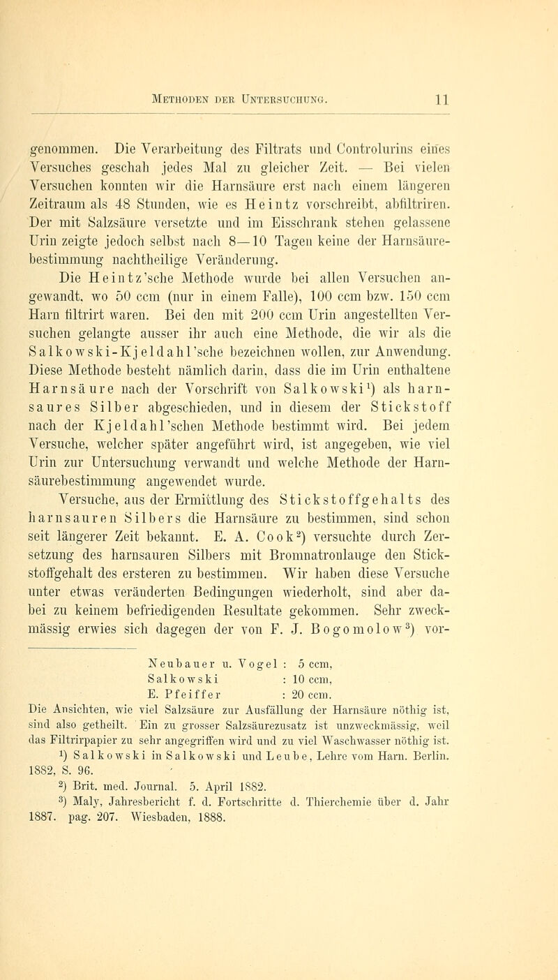 genommen. Die Verarbeitung des Piltrats und Controlurins eines Versuches geschah jedes Mal zu gleicher Zeit. — Bei vielen Versuchen konnten wir die Harnsäure erst nach einem längeren Zeitraum als 48 Stunden, wie es Heintz vorschreibt, abfiltriren. Der mit Salzsäure versetzte und im Eisschrank stehen gelassene Urin zeigte jedoch selbst nach 8—10 Tagen keine der Harnsäure- bestimmung nachtheilige Veränderung. Die Heintz'sche Methode wurde bei allen Versuchen an- gewandt, wo 50 ccm (nur in einem Falle), 100 ccm bzw. 150 ccm Harn tiltrirt waren. Bei den mit 200 ccm Urin angestellten Ver- suchen gelangte ausser ihr auch eine Methode, die wir als die Salkowski-Kj eldahl'sche bezeichnen wollen, zur Anwendung. Diese Methode besteht nämlich darin, dass die im Urin enthaltene Harnsäure nach der Vorschrift von Salkowski1) als harn- saures Silber abgeschieden, und in diesem der Stickstoff nach der Kjeldahl'sehen Methode bestimmt wird. Bei jedem Versuche, welcher später angeführt wird, ist angegeben, wie viel Urin zur Untersuchung verwandt und welche Methode der Harn- säurebestimmung angewendet wurde. Versuche, aus der Ermittlung des S t i c k s t o f f g e h a 11 s des harn sauren Silbers die Harnsäure zu bestimmen, sind schon seit längerer Zeit bekannt. E. A. Cook2) versuchte durch Zer- setzung des harnsauren Silbers mit Bromnatronlauge den Stick- stoifgehalt des ersteren zu bestimmen. Wir haben diese Versuche unter etwas veränderten Bedingungen wiederholt, sind aber da- bei zu keinem befriedigenden Besultate gekommen. Sehr zweck- mässig erwies sich dagegen der von F. J. Bogomolow3) vor- Neubauer u. Vogel : 5 ccm, Salkowski :10 ccm, E. Pfeiffer : 20 ccm. Die Ansichten, wie viel Salzsäure zur Ausfällung der Harnsäure nöthig ist, sind also getheilt. Ein zu grosser Salzsäurezusatz ist unzweckmässig, weil das Filtrirpapier zu sehr angegriffen wird und zu viel Waschwasser nöthig ist. *) Salkowski in Salkowski und Leube, Lehre vom Harn. Berlin. 1882, S. 96. 2) Brit. med. Journal. 5. April 1882. 3) Maly, Jahresbericht f. d. Fortschritte d. Thierchemie über d. Jahr 1887. pag. 207. Wiesbaden,