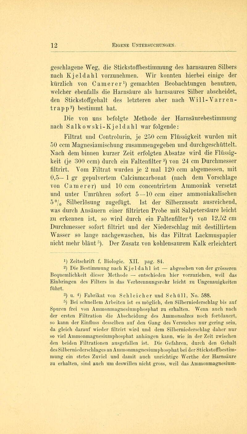 geschlagene Weg, die Stickstoffbestimmung des harnsauren Silbers nach Kjeldahl vorzunehmen. Wir konnten hierbei einige der kürzlich von Camer er1) gemachten Beobachtungen benutzen, welcher ebenfalls die Harnsäure als harnsaures Silber abscheidet, den Stickstoffgehalt des letzteren aber nach Will-Varren- trapp2) bestimmt hat. Die von uns befolgte Methode der Harnsäurebestimmung nach Salkowski-Kjeldahl war folgende: Filtrat und Controlurin, je 250 ccm Flüssigkeit wurden mit 50 ccm Magnesiamischung zusammengegeben und durchgeschüttelt. Nach dem binnen kurzer Zeit erfolgten Absätze wird die Flüssig- keit (je 300 ccm) durch ein Faltenfilter3) von 24 cm Durchmesser filtrirt. Vom Filtrat wurden je 2 mal 120 ccm abgemessen, mit 0,5— 1 gr gepulvertem Calciumcarbonat (nach dem Vorschlage von C am er er) und 10 ccm concentrirtem Ammoniak versetzt und unter Umrühren sofort 5—10 ccm einer ammoniakalischen 5°/0 Silberlösung zugefügt. Ist der Silberzusatz ausreichend, was durch Ansäuern einer filtrirten Probe mit Salpetersäure leicht zu erkennen ist, so wird durch ein Faltenfilter4) von 12,52 cm Durchmesser sofort filtrirt und der Niederschlag mit destillirtem Wasser so lange nachgewaschen, bis das Filtrat Lackmuspapier nicht mehr bläut5). Der Zusatz von kohlensaurem Kalk erleichtert i) Zeitschrift f. Biologie. XII. pag. 84. 2) Die Bestimmung nach Kjeldahl ist — abgesehen von der grösseren Bequemlichkeit dieser Methode — entschieden hier vorzuziehen, weil das Einbringen des Filters in das Verbrennungsrohr leicht zu Ungenauigkeiten führt. 3) u. 4) Fabrikat von Schleicher und Schüll, No. 588. 5) Bei schnellem Arbeiten ist es möglich, den Silberniederschlag bis auf Spuren frei von Ammonmagnesiumphosphat zu erhalten. Wenn auch nach der ersten Filtration die Abscheidung des Ammonsalzes noch fortdauert, so kann der Einfluss desselben auf den Gang des Versuches nur gering sein, da gleich darauf wieder filtrirt wird und dem Silberniederschlag daher nur so viel Ammonmagnesiumphosphat anhängen kann, wie in der Zeit zwischen den beiden Filtrationen ausgefallen ist. Die Gefahren, durch den Gehalt des Silberniederschlages an Ammonmagnesiumphosphat bei der Stickstoffbestim- mung ein stetes Zuviel und damit auch unrichtige Werthe der Harnsäure zu erhalten, sind auch um deswillen nicht gross, weil das Ammonmagnesium-