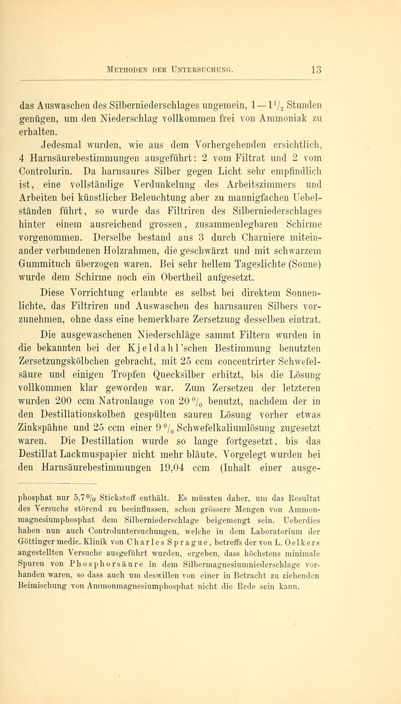das Auswaschen des Silberniederschlages ungemein, 1 — 11/2 Stunden genügen, um den Niederschlag vollkommen frei von Ammoniak zu erhalten. Jedesmal wurden, wie aus dem Vorhergehenden ersichtlich, 4 Harnsäurebestimmungen ausgeführt: 2 vom Filtrat und 2 vom Controlurin. Da harnsaures Silber gegen Licht sehr empfindlich ist, eine vollständige Verdunkelung des Arbeitszimmers und Arbeiten bei küDstlicher Beleuchtung aber zu mannigfachen Uebel- ständen führt, so wurde das Filtriren des Silberniederschlages hinter einem ausreichend grossen, zusammenlegbaren Schirme vorgenommen. Derselbe bestand aus 3 durch Charniere mitein- ander verbundenen Holzrahmen, die geschwärzt und mit schwarzem Gummituch überzogen waren. Bei sehr hellem Tageslichte (Sonne) wurde dem Schirme noch ein Obertheil aufgesetzt. Diese Vorrichtung erlaubte es selbst bei direktem Sonnen- lichte, das Filtriren und Auswaschen des harnsauren Silbers vor- zunehmen, ohne dass eine bemerkbare Zersetzung desselben eintrat. Die ausgewaschenen Niederschläge sammt Filtern wurden in die bekannten bei der Kj eldah 1 'sehen Bestimmung benutzten Zersetzungskölbchen gebracht, mit 25 cem concentrirter Schwefel- säure und einigen Tropfen Quecksilber erhitzt, bis die Lösung vollkommen klar geworden war. Zum Zersetzen der letzteren wurden 200 cem Natronlauge von 20 °/0 benutzt, nachdem der in den Destillationskolben gespülten sauren Lösung vorher etwas Zinkspähne und 25 cem einer 9 °/0 Schwefelkaliumlösung zugesetzt waren. Die Destillation wurde so lange fortgesetzt, bis das Destillat Lackmuspapier nicht mehr bläute. Vorgelegt wurden bei den Harnsäurebestimmungen 19,04 cem (Inhalt einer ausge- phosphat nur 5,7 % Stickstoff enthält. Es müssten daher, um das Resultat des Versuchs störend zu beeinflussen, schon grössere Mengen von Ammon- magnesiumphosphat dem Silberniederschlage beigemengt sein. Ueberdies haben nun auch Controluntersuchungen, welche in dem Laboratorium der Göttinger medic. Klinik von CharlesSprague, betreffs der von L. 0 elk e r s angestellten Versuche ausgeführt wurden, ergeben, dass höchstens minimale Spuren von Phosphor säure in dem Silbermagnesiumniederschlage vor- handen waren, so dass auch um deswillen von einer in Betracht zu ziehenden Beimischung von Ammonmagnesiumphosphat nicht die Rede sein kann.