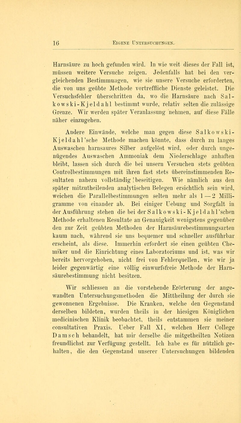 Harnsäure zu hoch gefunden wird. In wie weit dieses der Fall ist, müssen weitere Versuche zeigen. Jedenfalls hat bei den ver- gleichenden Bestimmungen, wie sie unsere Versuche erforderten, die von uns geübte Methode vortreffliche Dienste geleistet. Die Versuchsfehler überschritten da, wo die Harnsäure nach Sal- kowski-Kjeldahl bestimmt wurde, relativ selten die zulässige Grenze. Wir werden später Veranlassung nehmen, auf diese Fälle näher einzugehen. Andere Einwände, welche man gegen diese Salkowski- Kjeldahl'sche Methode machen könnte, dass durch zu langes Auswaschen harnsaures Silber aufgelöst wird, oder durch unge- nügendes Auswaschen Ammoniak dem Niederschlage anhaften bleibt, lassen sich durch die bei unsern Versuchen stets geübten Controlbestimmungen mit ihren fast stets übereinstimmenden Re- sultaten nahezu vollständig'beseitigen. Wie nämlich aus den später mitzuteilenden analytischen Belegen ersichtlich sein wird, weichen die Parallelbestimmungen selten mehr als 1—2 Milli- gramme von einander ab. Bei einiger Uebung und Sorgfalt in der Ausführung stehen die bei der Salkowski-Kjeldahl'sehen Methode erhaltenen Resultate an Genauigkeit wenigstens gegenüber den zur Zeit geübten Methoden der Harnsäurebestimmungsarten kaum nach, während sie uns bequemer und schneller ausführbar erscheint, als diese. Immerhin erfordert sie einen geübten Che- miker und die Einrichtung eines Laboratoriums und ist, was wir bereits hervorgehoben, nicht frei von Fehlerquellen, wie wir ja leider gegenwärtig eine völlig einwurfsfreie Methode der Harn- säurebestimmung nicht besitzen. Wir schliessen an die vorstehende Erörterung der ange- wandten Untersuchungsmethoden die Mittheilung der durch sie gewonnenen Ergebnisse. Die Kranken, welche den Gegenstand derselben bildeten, wurden theils in der hiesigen Königlichen medicinischen Klinik beobachtet, theils entstammen sie meiner consultativen Praxis. Ueber Fall XI, welchen Herr College Dam seh behandelt, hat mir derselbe die mitgetheilten Notizen freundlichst zur Verfügung gestellt. Ich habe es für nützlich ge- halten, die den Gegenstand unserer Untersuchungen bildenden