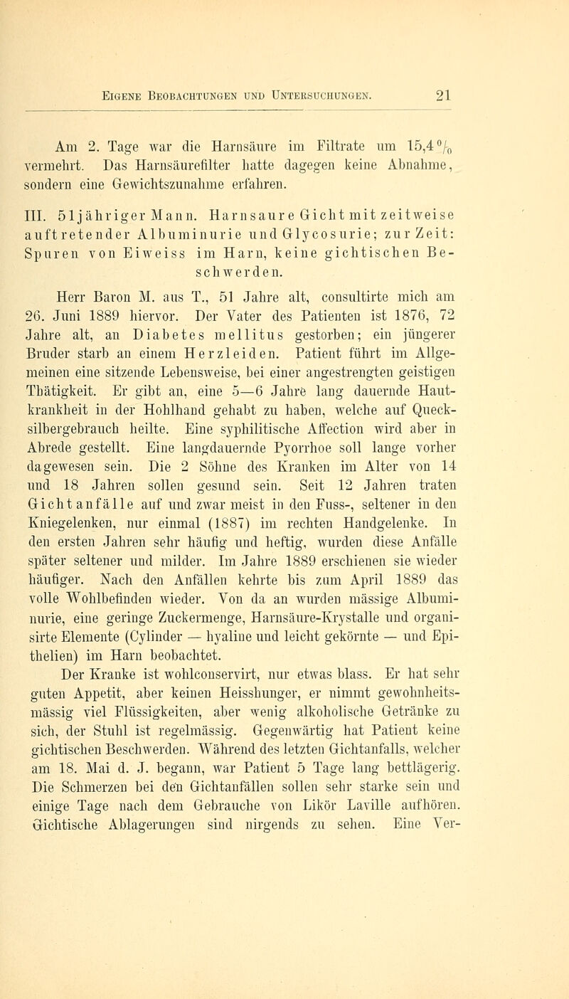 Am 2. Tage war die Harnsäure im Filtrate um 15,4 °/0 vermehrt. Das Harnsäurefilter hatte dagegen keine Abnahme, sondern eine Gewichtszunahme erfahren. III. öljähriger Mann. Harnsaure Gicht mit zeitweise auftretender Albuminurie und Glycosurie; zur Zeit: Spuren von Eiweiss im Harn, keine gichtischen Be- schwerden. Herr Baron M. aus T., 51 Jahre alt, consultirte mich am 26. Juni 1889 hiervor. Der Vater des Patienten ist 1876, 72 Jahre alt, an Diabetes mellitus gestorben; ein jüngerer Bruder starb an einem Herzleiden. Patient führt im Allge- meinen eine sitzende Lebensweise, bei einer angestrengten geistigen Thätigkeit. Er gibt an, eine 5—6 Jahre lang dauernde Haut- krankheit in der Hohlhand gehabt zu haben, welche auf Queck- silbergebrauch heilte. Eine syphilitische Affection wird aber in Abrede gestellt. Eine langdauernde Pyorrhoe soll lange vorher dagewesen sein. Die 2 Söhne des Kranken im Alter von 14 und 18 Jahren sollen gesund sein. Seit 12 Jahren traten Gicht anfalle auf und zwar meist in den Fuss-, seltener in den Kniegelenken, nur einmal (1887) im rechten Handgelenke. In den ersten Jahren sehr häufig und heftig, wurden diese Anfälle später seltener und milder. Im Jahre 1889 erschienen sie wieder häufiger. Nach den Anfällen kehrte bis zum April 1889 das volle Wohlbefinden wieder. Von da an wurden massige Albumi- nurie, eine geringe Zuckermenge, Harnsäure-Krystalle und organi- sirte Elemente (Cylinder — hyaline und leicht gekörnte — und Epi- thelien) im Harn beobachtet. Der Kranke ist wohlconservirt, nur etwas blass. Er hat sehr guten Appetit, aber keinen Heisshunger, er nimmt gewohnheits- mässig viel Flüssigkeiten, aber wenig alkoholische Getränke zu sich, der Stuhl ist regelmässig. Gegenwärtig hat Patient keine gichtischen Beschwerden. Während des letzten Gichtanfalls, welcher am 18. Mai d. J. begann, war Patient 5 Tage lang bettlägerig. Die Schmerzen bei de'n Gichtanfällen sollen sehr starke sein und einige Tage nach dem Gebrauche von Likör Laville aufhören. Gichtische Ablagerungen sind nirgends zu sehen. Eine Ver-
