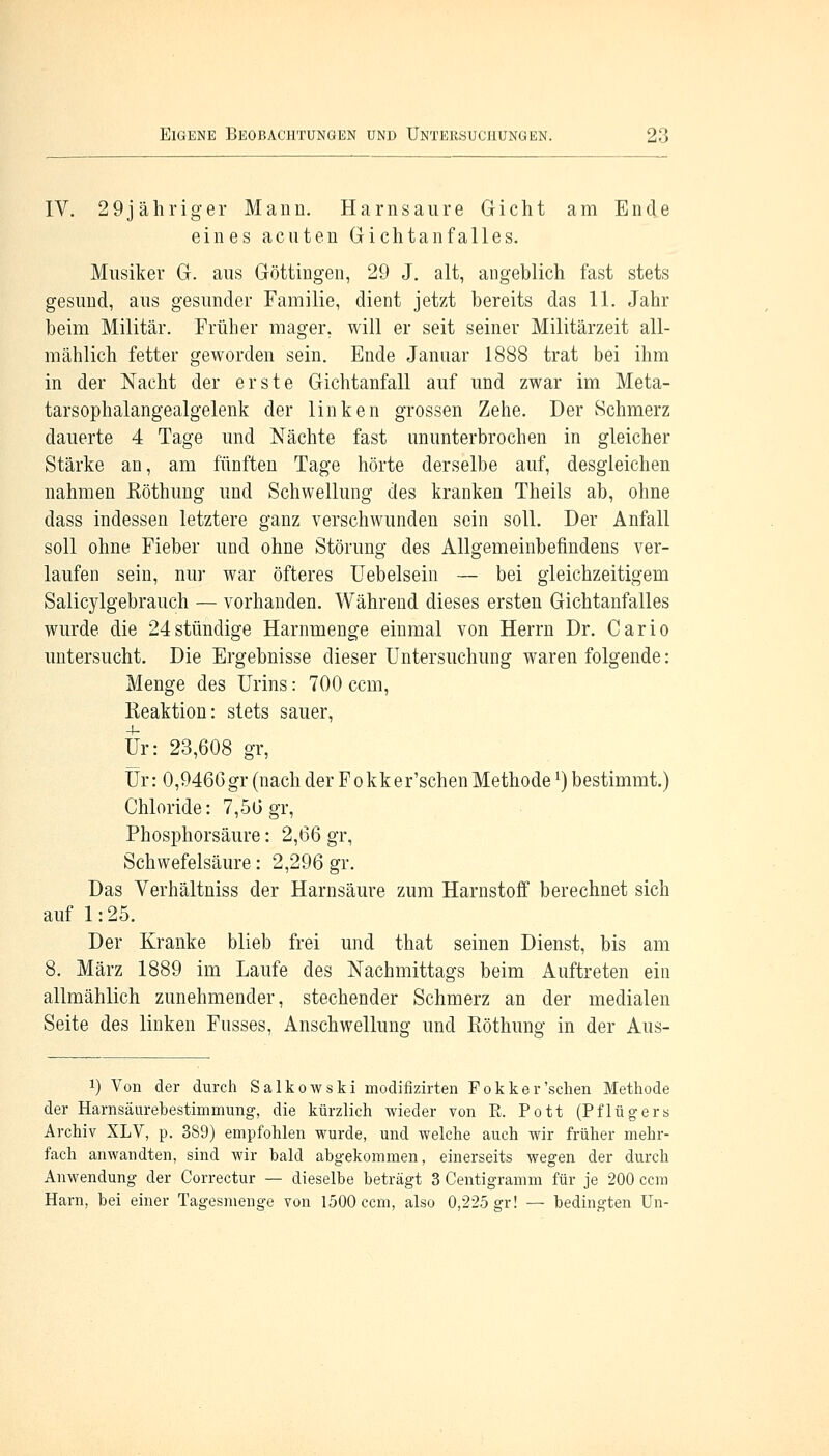 IV. 29jähriger Mann. Harnsaure Gicht am Ende eines acuten Gichtanfalles. Musiker G. aus Göttingen, 29 J. alt, angeblich fast stets gesund, aus gesunder Familie, dient jetzt bereits das 11. Jahr beim Militär. Früher mager, will er seit seiner Militärzeit all- mählich fetter geworden sein. Ende Januar 1888 trat bei ihm in der Nacht der erste Gichtanfall auf und zwar im Meta- tarsophalangealgelenk der linken grossen Zehe. Der Schmerz dauerte 4 Tage und Nächte fast ununterbrochen in gleicher Stärke an, am fünften Tage hörte derselbe auf, desgleichen nahmen ßöthung und Schwellung des kranken Theils ab, ohne dass indessen letztere ganz verschwunden sein soll. Der Anfall soll ohne Fieber und ohne Störung des Allgemeinbefindens ver- laufen sein, nur war öfteres Uebelsein — bei gleichzeitigem Salicylgebrauch — vorhanden. Während dieses ersten Gichtanfalles wurde die 24 stündige Harnmenge einmal von Herrn Dr. Cario untersucht. Die Ergebnisse dieser Untersuchung waren folgende: Menge des Urins: 700 ccm, Reaktion: stets sauer, Ur: 23,608 gr, Ur: 0,9466gr (nach der Fokk er'schen Methodel) bestimmt.) Chloride: 7,56 gr, Phosphorsäure: 2,66 gr, Schwefelsäure: 2,296 gr. Das Verhältniss der Harnsäure zum Harnstoff berechnet sich auf 1: 25. Der Kranke blieb frei und that seinen Dienst, bis am 8. März 1889 im Laufe des Nachmittags beim Auftreten ein allmählich zunehmender, stechender Schmerz an der medialen Seite des linken Fusses, Anschwellung und Röthung in der Aus- *) Von der durch Salkowski modifizirten Pokker'sehen Methode der Harnsäurebestimmung, die kürzlich wieder von R. Pott (Pflügers Archiv XLV, p. 389) empfohlen wurde, und welche auch wir früher mehr- fach anwandten, sind wir bald abgekommen, einerseits wegen der durch Anwendung der Correctur — dieselbe beträgt 3 Centigramm für je 200 ccm Harn, bei einer Tagesmenge von 1500 ccm, also 0,225 gr! — bedingten Un-
