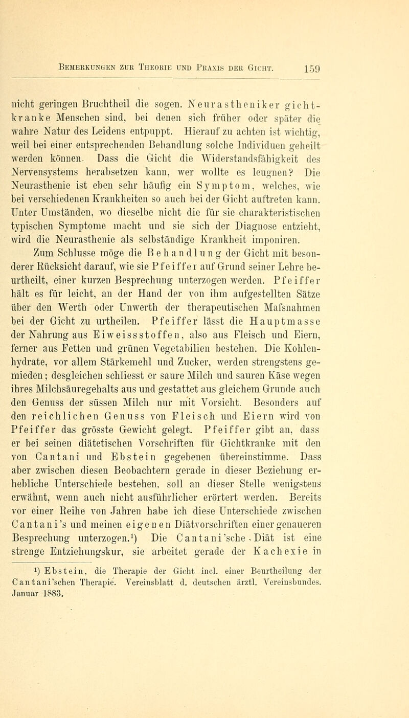 nicht geringen Bruchtheil die sogen. Neurastheniker gicht- kranke Menschen sind, bei denen sich früher oder später die wahre Natur des Leidens entpuppt. Hierauf zu achten ist wichtig, weil bei einer entsprechenden Behandlung solche Individuen geheilt werden können. Dass die Gicht die Widerstandsfähigkeit des Nervensystems herabsetzen kann, wer wollte es leugnen? Die Neurasthenie ist eben sehr häufig ein Symptom, welches, wie bei verschiedenen Krankheiten so auch bei der Gicht auftreten kann. Unter Umständen, avo dieselbe nicht die für sie charakteristischen typischen Symptome macht und sie sich der Diagnose entzieht, wird die Neurasthenie als selbständige Krankheit imponiren. Zum Schlüsse möge die Behandlung der Gicht mit beson- derer Rücksicht darauf, wie sie Pfeiffer auf Grund seiner Lehre be- urtheilt, einer kurzen Besprechung unterzogen werden. Pfeiffer hält es für leicht, an der Hand der von ihm aufgestellten Sätze über den Werth oder Unwerth der therapeutischen Mafsnahmen bei der Gicht zu urtheilen. Pfeiffer lässt die Hauptmasse der Nahrung aus EiweissStoffen, also aus Fleisch und Eiern, ferner aus Fetten und grünen Vegetabilien bestehen. Die Kohlen- hydrate, vor allem Stärkemehl und Zucker, werden strengstens ge- mieden ; desgleichen schliesst er saure Milch und sauren Käse wegen ihres Milchsäuregehalts aus und gestattet aus gleichem Grunde auch den Genuss der süssen Milch nur mit Vorsicht. Besonders auf den reichlichen Genuss von Fleisch und Eiern wird von Pfeiffer das grösste Gewicht gelegt. Pfeiffer gibt an, dass er bei seinen diätetischen Vorschriften für Gichtkranke mit den von Cantani und Ebstein gegebenen übereinstimme. Dass aber zwischen diesen Beobachtern gerade in dieser Beziehung er- hebliche Unterschiede bestehen, soll an dieser Stelle wenigstens erwähnt, wenn auch nicht ausführlicher erörtert werden. Bereits vor einer Reihe von Jahren habe ich diese Unterschiede zwischen Cantani's und meinen eigenen Diätvorschriften einer genaueren Besprechung unterzogen.1) Die Cantani'sehe «Diät ist eine strenge Entziehungskur, sie arbeitet gerade der Kachexie in ^Ebstein, die Therapie der Gicht incl. einer Beurtheilung der Cantani'schen Therapie. Vereinsblatt d. deutschen ärztl. Vereinsbundes. Januar 1883.