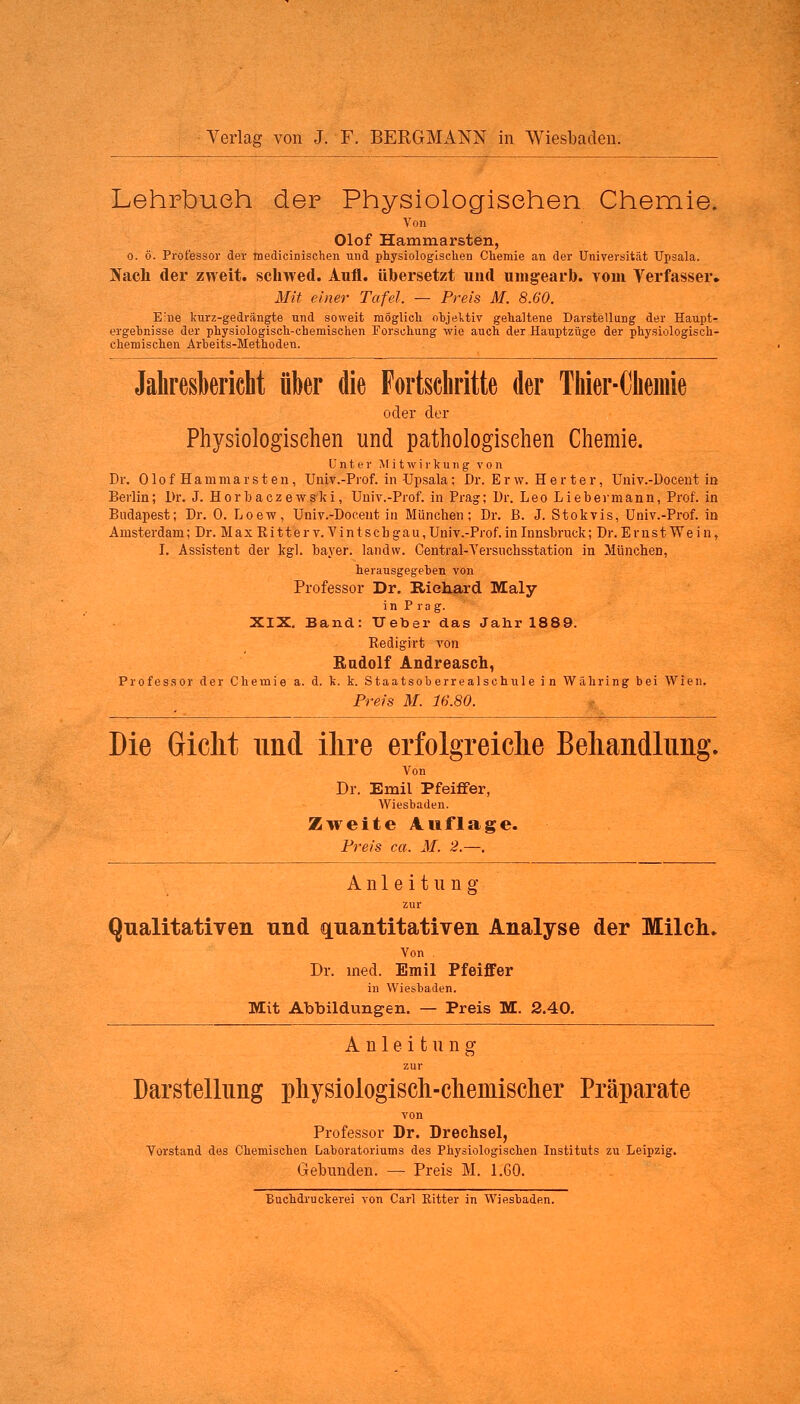 Lehrbuch der Physiologischen Chemie. Von Olof Hamniarsten, o. ö. Professor der medicinischen und physiologischen Chemie an der Universität Upsala. Nach der zweit, schwed. Aufl. übersetzt und umgearb. vom Verfasser. Mit einer Tafel — Preis M. 8.60. Eine kurz-gedrängte und soweit möglich objektiv gehaltene Darstellung der Haupt- ergehnisse der physiologisch-chemischen Forschung wie auch der Hauptzüge der physiologisch- chemischen Arbeits-Methodeu. Jahresbericht über die Fortsehritte der Thier-Chemie oder der Physiologischen und pathologischen Chemie. Unter Mitwirkung von Dr. OlofHam mar sten, Univ.-Prof. in Upsala; Dr. Erw. Herter, Univ.-Docent in Berlin; Dr. J. Horb a cz ew sie i, Univ.-Prof. in Prag; Dr. Leo Liebermann, Prof. in Budapest; Dr. 0. Loew, Univ.-Docent in München; Dr. B. J. Stokvis, Univ.-Prof. in Amsterdam; Dr. Max Kitterv. Vintscbgau, Univ.-Prof. in Innsbruck; Dr. Ernst Wein, I. Assistent der kgl. bayer. iandw. Central-Versuchsstation in München, herausgegehen von Professor Dr. Richard Maly in Prag. XIX. Band: Heber das Jahr 1889. Redigirt Tön Rudolf Andreascii, Professor der Chemie a. d. k. k. Staatsoberrealschule in Währing bei Wien. Preis M. 16.SO. Die Gicht und ihre erfolgreiche Behandlung. Von Dr. Emil Pfeiffer, Wiesbaden. Zweite Auflage. Preis ca. M. 2.—. Anleitung zur Qualitativen und quantitativen Analyse der Milch. Von Dr. med. Emil Pfeiffer in Wiesbaden. Mit Abbildungen. — Preis M. 2.40. Anleitung zur Darstellung physiologisch-clieniisclier Präparate von Professor Dr. Drechsel, Vorstand des Chemischen Laboratoriums des Physiologischen Instituts zu Leipzig. Gebunden. — Preis M. 1.60.