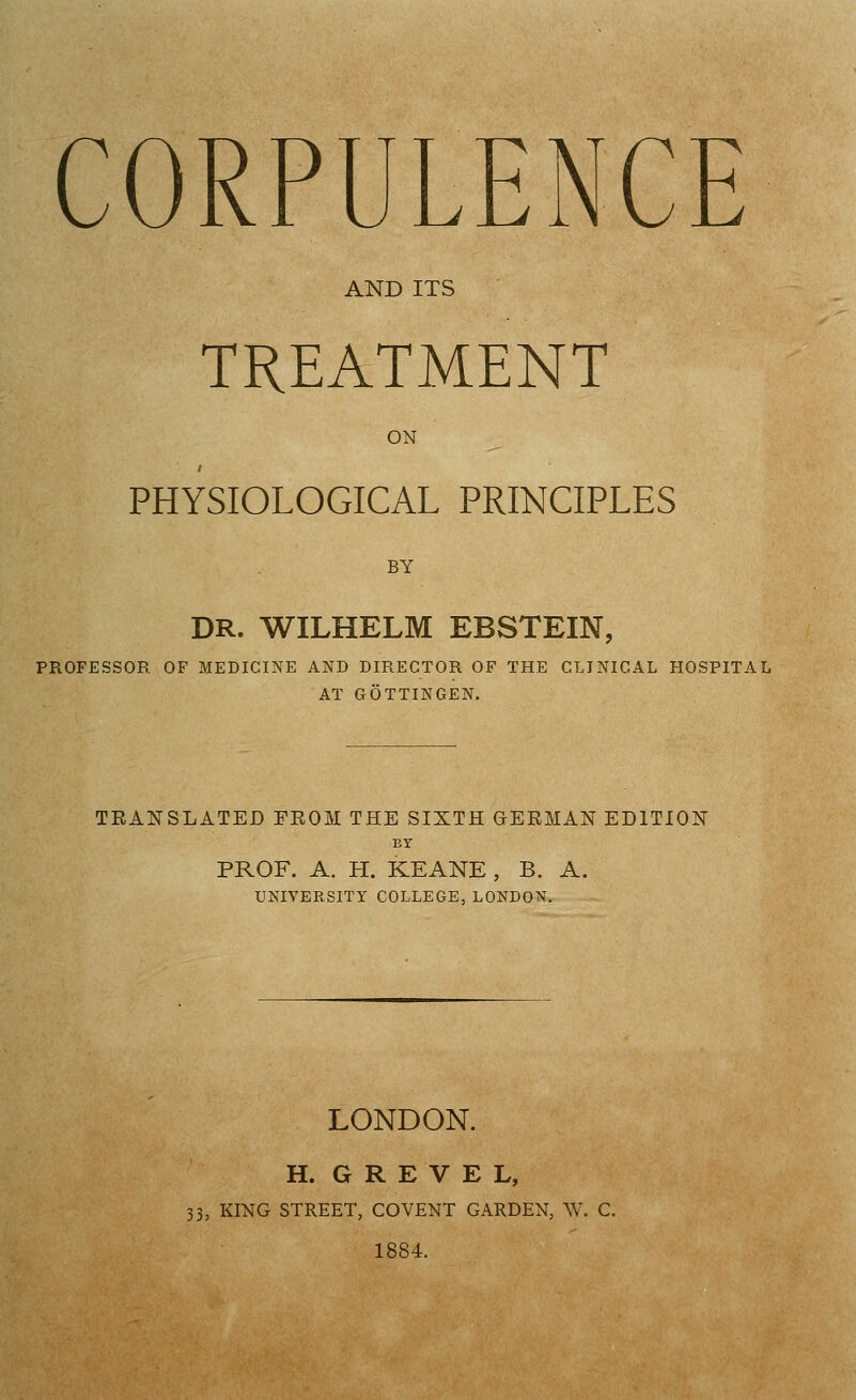 CORPULENCE AND ITS TREATMENT ON PHYSIOLOGICAL PRINCIPLES BY DR. WILHELM EBSTEIN, PROFESSOR OF MEDICINE AND DIRECTOR OF THE CLINICAL HOSPITAL AT GOTTINGEN. TRANSLATED FEOM THE SIXTH GERMAN EDITION BY PROF. A. H. KEANE , B. A. UNIVERSITY COLLEGE, LONDON. LONDON. H. G R E V E L, 33, KING STREET, COVENT GARDEN, W. C. 1884.