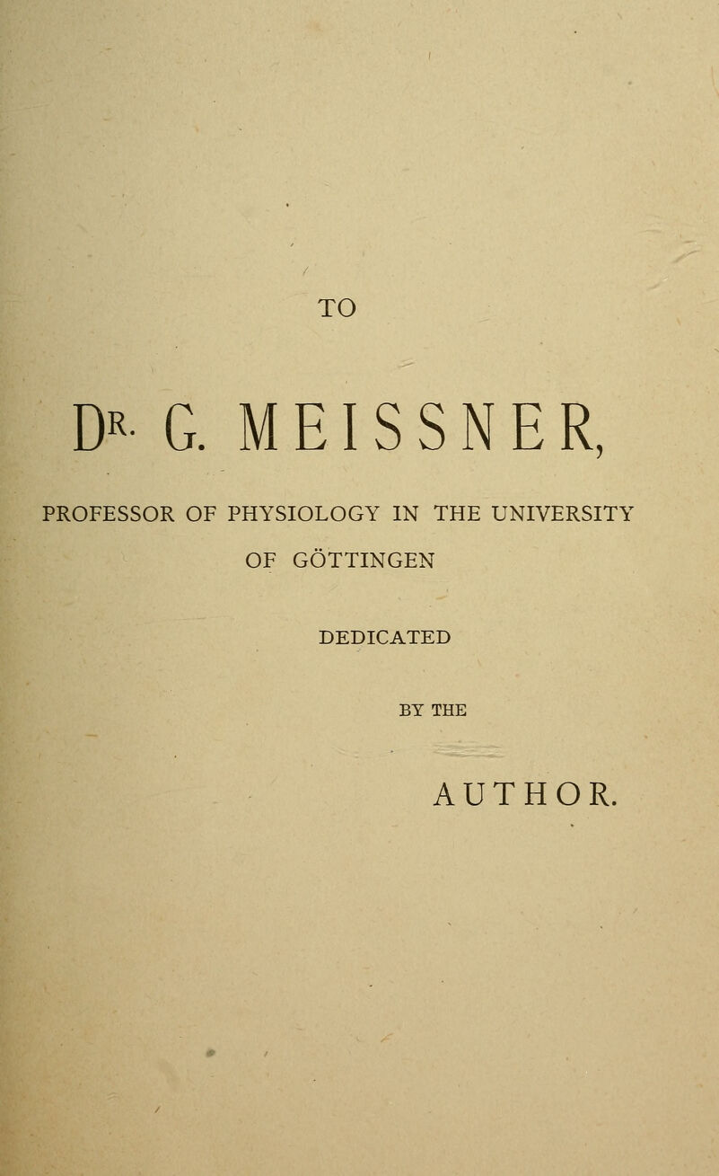 TO Dx- G. MEISSNER, PROFESSOR OF PHYSIOLOGY IN THE UNIVERSITY OF GOTTINGEN DEDICATED BY THE AUTHOR.