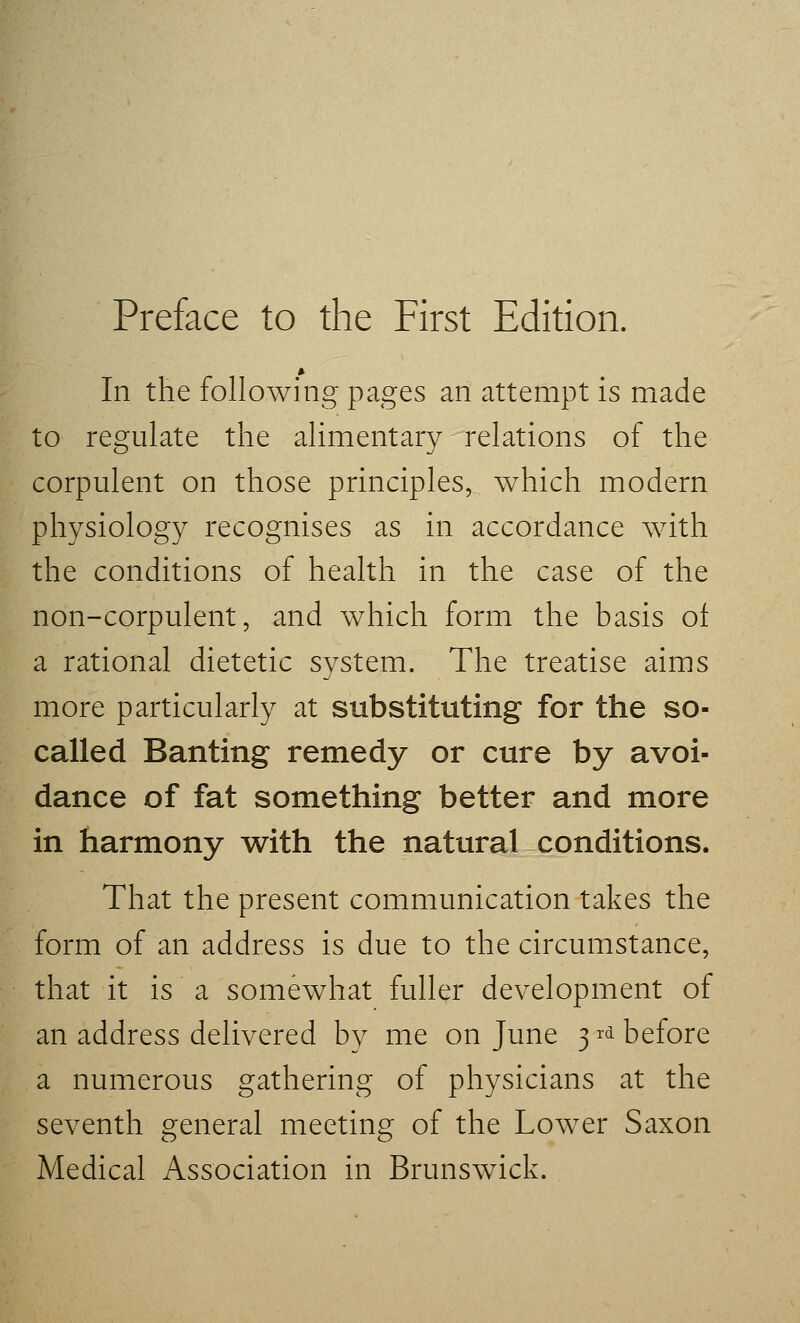 Preface to the First Edition. In the following pages an attempt is made to regulate the alimentary relations of the corpulent on those principles, which modern physiology recognises as in accordance with the conditions of health in the case of the non-corpulent, and which form the basis ot a rational dietetic system. The treatise aims more particularly at substituting for the so- called Banting remedy or cure by avoi- dance of fat something better and more in harmony with the natural conditions. That the present communication takes the form of an address is due to the circumstance, that it is a somewhat fuller development of an address delivered by me on June 3 ^^ before a numerous gathering of physicians at the seventh general meeting of the Lower Saxon Medical Association in Brunswick.