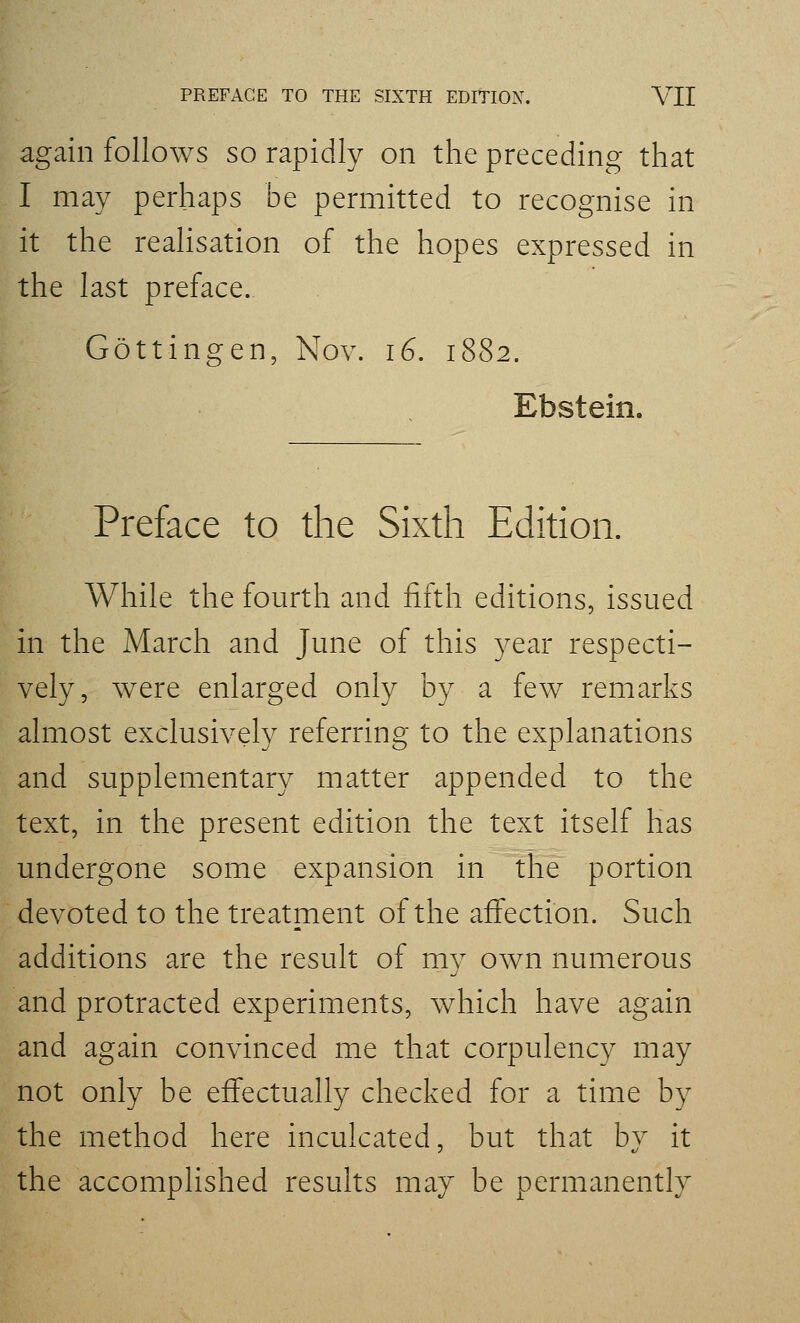 again follows so rapidly on the preceding that I may perhaps be permitted to recognise in it the reahsation of the hopes expressed in the last preface. Gottingen, Nov. 16. 1882. Ebstein. Preface to the Sixth Edition. While the fourth and fifth editions, issued in the March and June of this year respecti- vely, were enlarged only by a few remarks almost exclusively referring to the explanations and supplementary matter appended to the text, in the present edition the text itself has undergone some expansion in the portion devoted to the treatment of the affection. Such additions are the result of my own numerous and protracted experiments, which have again and again convinced me that corpulency may not only be effectually checked for a time by the method here inculcated, but that by it the accomplished results may be permanently