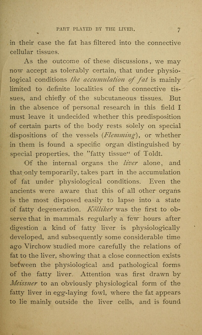 in their case the fat has filtered into the connective cellular tissues. As the outcome of these discussions, we may now accept as tolerably certain, that under physio- logical conditions the accumulation of fat is mainly limited to definite localities of the connective tis- sues, and chiefly of the subcutaneous tissues. But in the absence of personal research in this field I must leave it undecided whether this predisposition of certain parts of the body rests solely on special dispositions of the vessels [Fleinming), or whether in them is found a specific organ distinguished by special properties, the fatty tissue of Toldt. Of the internal organs the liver alone, and that only temporarily, takes part in the accumulation of fat under physiological conditions. Even the ancients were aware that this of all other organs is the most disposed easily to lapse into a state of fatty degeneration. Kolliker was the first to ob- serve that in mammals regularly a tew hours after digestion a kind of fatty liver is physiologically developed, and subsequently some considerable time ago Virchow studied more carefully the relations of fat to the liver, showing that a close connection exists between the physiological and pathological forms of the fatty liver. Attention was first drawn by Meissner to an obviously physiological form of the fatty liver in egg-laying fowl, where the fat appears to lie mainly outside the liver cells, and is found