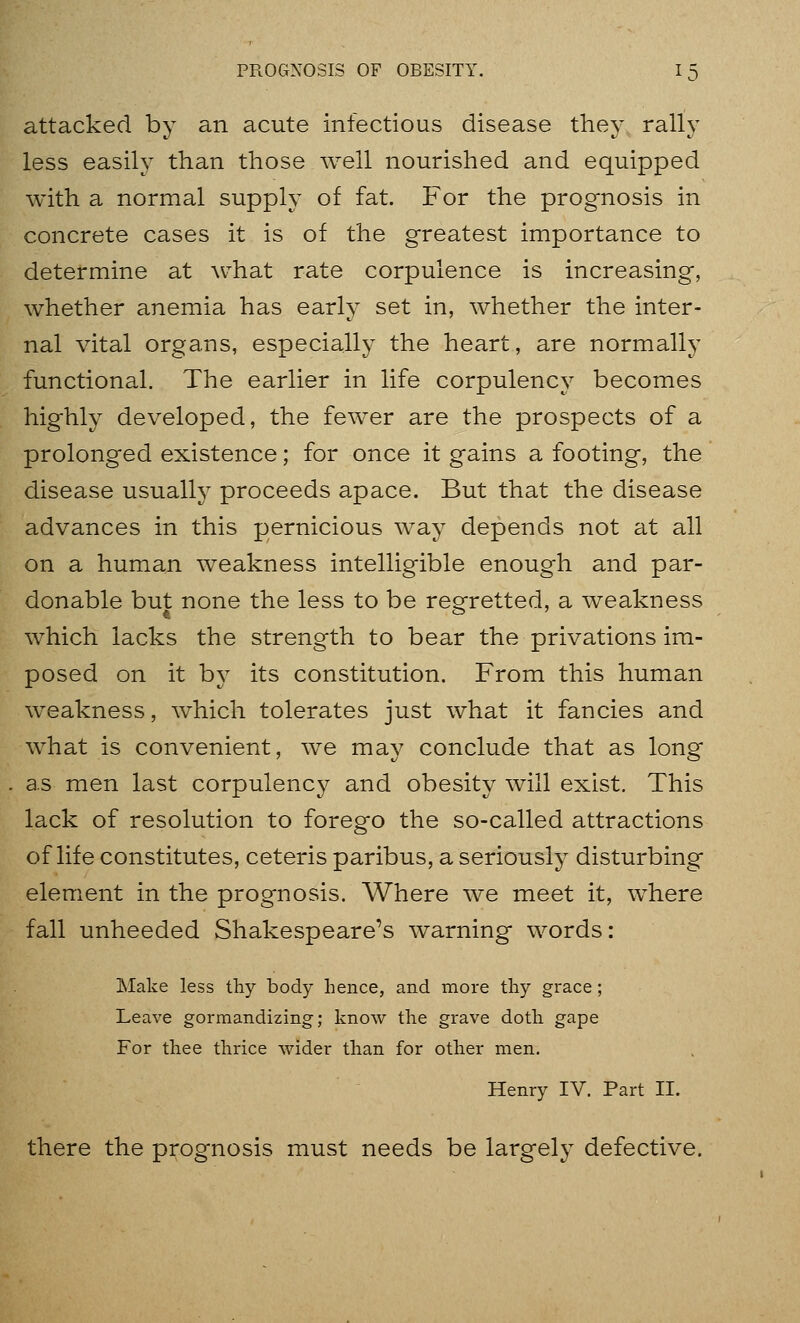 attacked by an acute infectious disease they rally less easily than those well nourished and equipped with a normal supply of fat. For the prognosis in concrete cases it is of the greatest importance to determine at what rate corpulence is increasing, whether anemia has early set in, whether the inter- nal vital organs, especially the heart, are normally functional. The earlier in life corpulency becomes highly developed, the fewer are the prospects of a prolonged existence; for once it gains a footing, the disease usually proceeds apace. But that the disease advances in this pernicious way depends not at all on a human weakness intelligible enough and par- donable but none the less to be regretted, a weakness which lacks the strength to bear the privations im- posed on it by its constitution. From this human weakness, which tolerates just what it fancies and what is convenient, we may conclude that as long as men last corpulency and obesity will exist. This lack of resolution to forego the so-called attractions of life constitutes, ceteris paribus, a seriously disturbing element in the prognosis. Where we meet it, where fall unheeded Shakespeare's warning words: Make less tliy body hence, and more thy grace; Leave gormandizing; know the grave doth gape For thee thrice wider than for other men. Henry IV. Part II. there the prognosis must needs be largely defective.