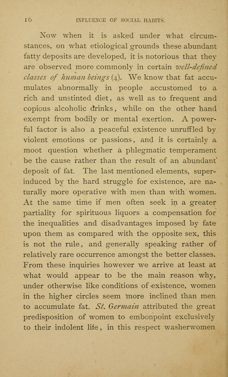 10 INFLUENCE OF SOCIAL HABITS. Now when it is asked under what circum- stances, on what etiological grounds these abundant fatty deposits are developed, it is notorious that they are observed more commonly in certain well-defined classes of human beings (4). We know that fat accu- mulates abnormally in people accustomed to a rich and unstinted diet, as well as to frequent and copious alcoholic drinks, while on the other hand exempt from bodily or mental exertion. A power- ful factor is also a peaceful existence unruffled by violent emotions or passions, and it is certainly a moot question whether a phlegmatic temperament be the cause rather than the result of an abundant* deposit of fat. The last mentioned elements, super- induced by the hard struggle for existence, are na- turally more operative with men than with women. At the same time if men often seek in a greater partiality for spirituous liquors a compensation for the inequalities and disadvantages imposed by fate upon them as compared with the opposite sex, this is not the rule, and generally speaking rather of relatively rare occurrence amongst the better classes. From these inquiries however we arrive at least at what would appear to be the main reason why, under otherwise like conditions of existence, w^omen in the higher circles seem more inclined than men to accumulate fat. St Germain attributed the great predisposition of women to embonpoint exclusively to their indolent life , in this respect washerwomen