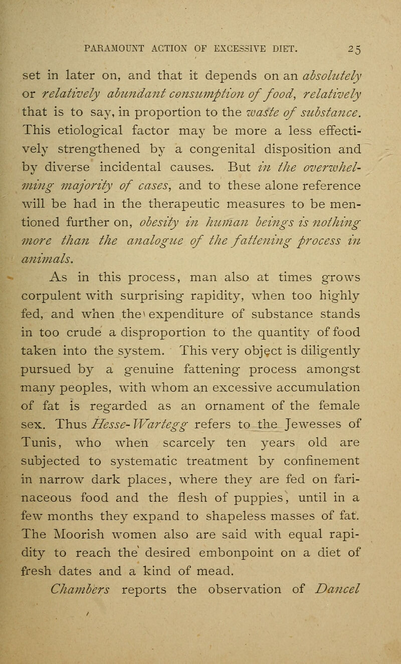 set in later on, and that it depends on an absolutely or relatively ahimdaiit consimzption of food, relatively that is to say, in proportion to the waste of substance. This etiological factor may be more a less effecti- vely strengthened by a congenital disposition and by diverse incidental causes. But in the overzvhel- ming fnajority of cases, and to these alone reference will be had in the therapeutic measures to be men- tioned further on, obesity in human beings is nothing more than the analogue of the fattening process in animals. As in this process, man als.o at times grows corpulent with surprising rapidity, when too highly fed, and when the ^ expenditure of substance stands in too crude a disproportion to the quantity of food taken into the system. This very object is diligently pursued by a g'enuine fattening process amongst many peoples, with whom an excessive accumulation of fat is regarded as an ornament of the female sex. Thus Hesse- Wartegg refers to the Jewesses of Tunis, who when scarcely ten years old are subjected to systematic treatment by confinement in narrow dark places, where they are fed on fari- naceous food and the flesh of puppies, until in a few months they expand to shapeless masses of fat. The Moorish women also are said with equal rapi- dity to reach the desired embonpoint on a diet of fresh dates and a kind of mead. Chambers reports the observation of Dancel