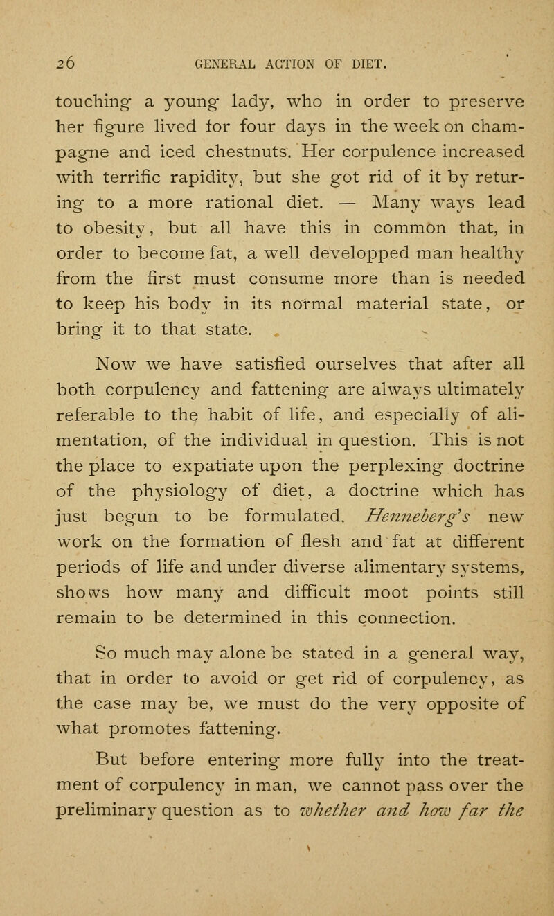 touching a young lady, who in order to preserve her figure lived lor four days in the week on cham- pagne and iced chestnuts. Her corpulence increased with terrific rapidity, but she got rid of it by retur- ing to a more rational diet. — Many ways lead to obesity, but all have this in common that, in order to become fat, a well developped man healthy from the first must consume more than is needed to keep his body in its normal material state, or bring it to that state. Now we have satisfied ourselves that after all both corpulency and fattening are always ultimately referable to the habit of life, and especially of ali- mentation, of the individual in question. This is not the place to expatiate upon the perplexing doctrine of the physiology of diet, a doctrine which has just begun to be formulated. Henneberg's new work on the formation of flesh and fat at different periods of hfe and under diverse alimentary systems, shovvs how many and difficult moot points still remain to be determined in this connection. So much may alone be stated in a general way, that in order to avoid or get rid of corpulency, as the case may be, we must do the very opposite of what promotes fattening. But before entering more fully into the treat- ment of corpulency in man, we cannot pass over the preliminary question as to whether and how far the