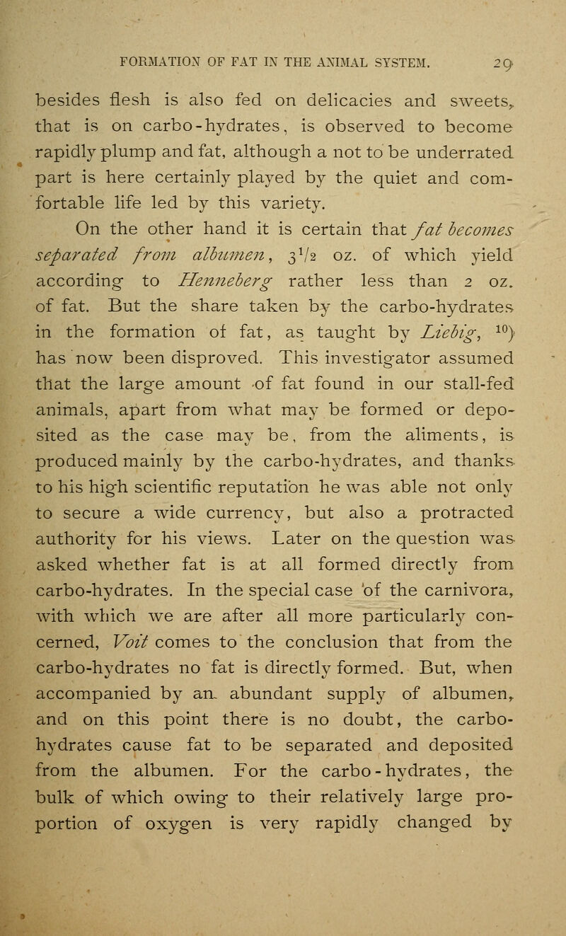 besides flesh is also fed on delicacies and sweets,, that is on carbo-hydrates, is observed to become rapidly plump and fat, althoug-h a not to be underrated part is here certainly played by the quiet and com- fortable life led by this variety. On the other hand it is certain that fat becomes separated from albumeit, 3^/2 oz. of which yield according to Hen?ieberg rather less than 2 oz. of fat. But the share taken by the carbo-hydrates, in the formation of fat, as taught by Liebig, ^^) has now been disproved. This investigator assumed that the large amount -of fat found in our stall-fed animals, apart from what may be formed or depo- sited as the case may be, from the aliments, is produced mainly by the carbo-hydrates, and thanks to his high scientific reputation he was able not only to secure a wide currency, but also a protracted authority for his views. Later on the question was asked whether fat is at all formed directly from carbo-hydrates. In the special case of the carnivora, with which we are after all more particularly con- cerned, Voit comes to the conclusion that from the carbo-hydrates no fat is directly formed. But, when accompanied by an- abundant supply of albumen,, and on this point there is no doubt, the carbo- hydrates cause fat to be separated and deposited from the albumen. For the carbo - hydrates, the bulk of which owing to their relatively large pro- portion of oxygen is very rapidly changed by