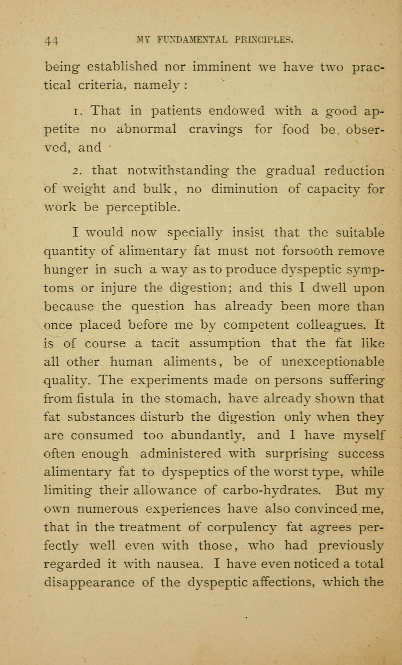 being established nor imminent we have two prac- tical criteria, namely : 1. That in patients endowed with a good ap- petite no abnormal cravings for food be obser- ved, and 2. that notwithstanding the gradual reduction of weig'ht and bulk, no diminution of capacity for work be perceptible. I would now specially insist that the suitable quantity of alimentary fat must not forsooth remove hunger in such a way as to produce dyspeptic symp- toms or injure the digestion; and this I dwell upon because the question has already been more than once placed before me by competent colleagues. It is of course a tacit assumption that the fat like all other human aliments, be of unexceptionable quality. The experiments made on persons suffering from fistula in the stomach, have already shown that fat substances disturb the digestion only when they are consumed too abundantly, and 1 have myself often enough administered with surprising success alimentary fat to dyspeptics of the worst type, while limiting their allowance of carbo-hydrates. But my own numerous experiences have also convinced me, that in the treatment of corpulency fat agrees per- fectly well even with those, who had previously regarded it with nausea. I have even noticed a total disappearance of the dyspeptic affections, which the